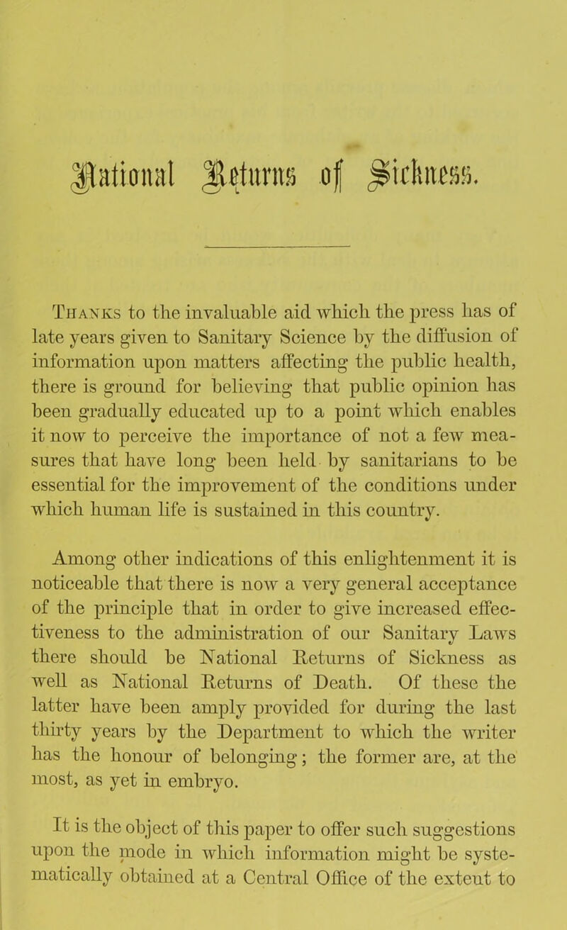 Rational JjhtuntSj of j&kftnm Thanks to the invaluable aid which the press has of late years given to Sanitary Science by the diffusion of information upon matters affecting the public health, there is ground for believing that public opinion has been gradually educated up to a point which enables it now to perceive the importance of not a few mea- sures that have long been held by sanitarians to be essential for the improvement of the conditions under which human life is sustained in this country. Among other indications of this enlightenment it is noticeable that there is now a very general acceptance of the principle that in order to give increased effec- tiveness to the administration of our Sanitary Laws there should be National Returns of Sickness as well as National Returns of Death. Of these the latter have been amply provided for during the last thirty years by the Department to which the writer has the honour of belonging; the former are, at the most, as yet in embryo. It is the object of this paper to offer such suggestions upon the niode in which information might be syste- matically obtained at a Central Office of the extent to