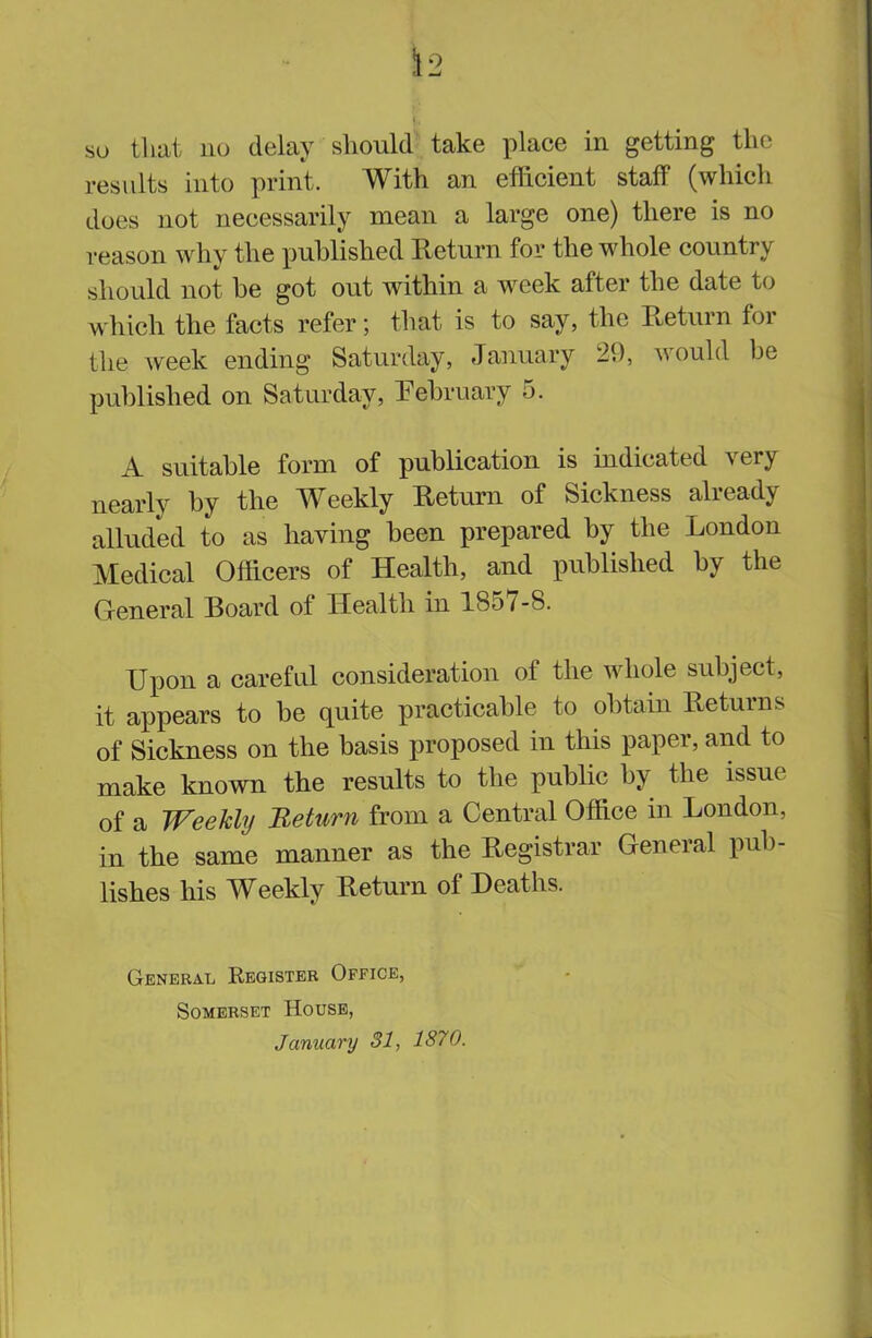so that no delay should take place in getting the results into print. With an efficient staff (which does not necessarily mean a large one) there is no reason why the published Return for the whole country should not he got out within a week after the date to which the facts refer; that is to say, the Return for the week ending Saturday, January 29, would be published on Saturday, February •>. A suitable form of publication is indicated very nearly by the Weekly Return of Sickness already alluded to as haying been prepared by the London Medical Officers of Health, and published hy the General Board ot Health in 1851 -8. Upon a careful consideration of the whole subject, it appears to be quite practicable to obtain Returns of Sickness on the basis proposed in this paper, and to make known the results to the public by the issue of a Weekly Return from a Central Office in London, in the same manner as the Registrar General pub- lishes his Weekly Return of Deaths. General Register Office, Somerset House, January 31, 1870.