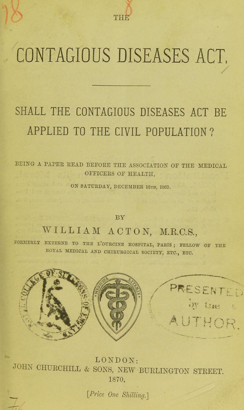 L A th£t CONTAGIOUS DISEASES ACT, / SHALL THE CONTAGIOUS DISEASES ACT BE APPLIED TO THE CIVIL POPULATION ? BEING A PAPER READ BEFORE TEE ASSOCIATION OF TEE MEDICAL OFFICERS OF EEALTE, ON SATURDAY, DECEMBER 18th, I860. BY WILLIAM ACTON, M.R.C.S., FORMERLY EXTERNE TO THE l’OURCINE HOSPITAL, PARIS ; FELLOW OF THE ROYAL MEDICAL AND CHIEURGICAL SOCIETY, ETC., ETC. / PRESENTl, l 1 «>T {.Ji'Y* AUTHOR. LONDON: JOHN CHURCHILL & SONS, NEW BURLINGTON STREET. 1870. [Price One Shilling.]