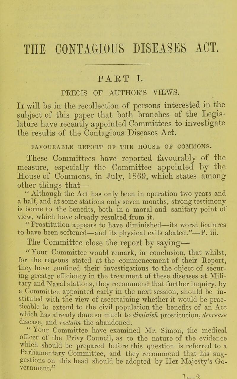 THE CONTAGIOUS DISEASES ACT. PART I. PRECIS OF AUTHOR’S VIEWS. It will be in the recollection of persons interested in the subject of this paper that both branches of the Legis- lature have recently appointed Committees to investigate the results of the Contagious Diseases Act. FAVOURABLE REPORT OF THE HOUSE OF COMMONS. These Committees have reported favourably of the measure, especially the Committee appointed by the House of Commons, in July, 1869, which states among other things that— “ Although the Act has only been in operation two years and a half, and at some stations only seven months, strong testimony is borne to the benefits, both in a moral and sanitary point of view, which have already resulted from it. “ Prostitution appears to have diminished—its worst features to have been softened—and its physical evils abated.”—P. iii. The Committee close the report by saying— “Your Committee would remark, in conclusion, that whilst, for the reasons stated at the commencement of their Report, they have confined their investigations to the object of secur- ing greater efficiency in the treatment of these diseases at Mili- tary and Naval stations, they recommend that further inquiry, by a Committee appointed early in the next session, should be in- stituted with the view of ascertaining whether it would be prac- ticable to extend to the civil population the benefits of an Act which has already done so much to diminish prostitution, decrease disease, and reclaim the abandoned. “ Your Committee have examined Mr. Simon, the medical officer of the Privy Council, as to the nature of the evidence which should be prepared before this question is referred to a Parliamentary Committee, and they recommend that his sug- gestions on this head should be adopted by Her Maicstv’s Go- vernment.^ 1—o.