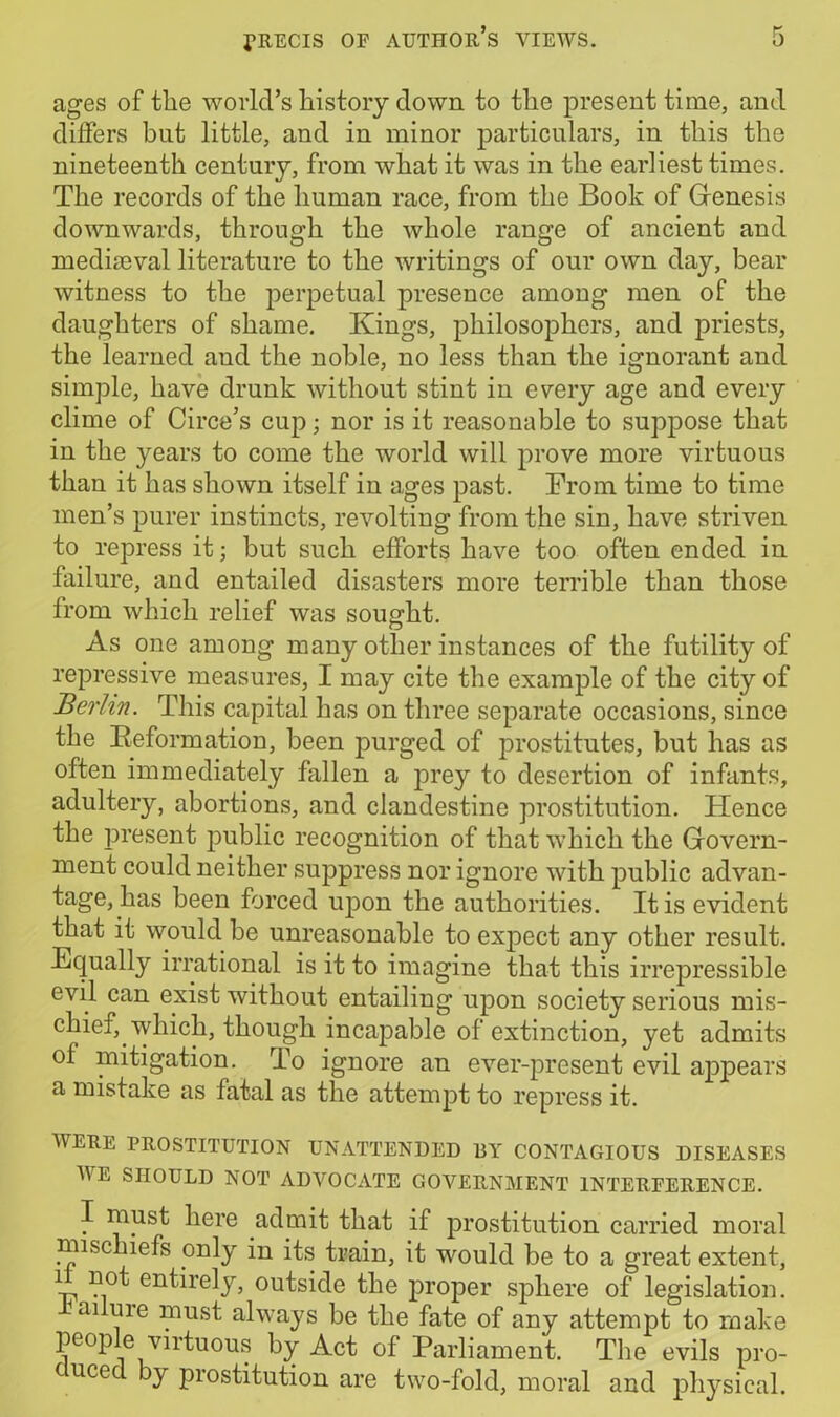 ages of the world’s history clown to the present time, and differs but little, and in minor particulars, in this the nineteenth century, from what it was in the earliest times. The records of the human race, from the Book of Genesis downwards, through the whole range of ancient and mediaeval literature to the writings of our own day, bear witness to the perpetual presence among men of the daughters of shame. Kings, philosophers, and priests, the learned and the noble, no less than the ignorant and simple, have drunk without stint in every age and every clime of Circe’s cup; nor is it reasonable to suppose that in the years to come the world will prove more virtuous than it has shown itself in ages past. From time to time men’s purer instincts, revolting from the sin, have striven to repress it; but such efforts have too often ended in failure, and entailed disasters more terrible than those from which relief was sought. As one among many other instances of the futility of repressive measures, I may cite the example of the city of Berlin. This capital has on three separate occasions, since the Reformation, been purged of prostitutes, but has as often immediately fallen a prey to desertion of infants, adultery, abortions, and clandestine prostitution. Hence the iiresent public recognition of that which the Govern- ment could neither suppress nor ignore with public advan- tage, has been forced upon the authorities. It is evident that it would be unreasonable to expect any other result. Equally irrational is it to imagine that this irrepressible evil can exist without entailing upon society serious mis- chief, which, though incapable of extinction, yet admits of mitigation. To ignore an ever-present evil appears a mistake as fatal as the attempt to repress it. WERE PROSTITUTION UNATTENDED DY CONTAGIOUS DISEASES V E SHOULD NOT ADVOCATE GOVERNMENT INTERFERENCE. I must here admit that if prostitution carried moral mischiefs only in its train, it would be to a great extent, 1 entirely, outside the proper sphere of legislation. ai uie must always be the fate of any attempt to make people virtuous by Act of Parliament. The evils pro- c need by prostitution are two-fold, moral and physical.