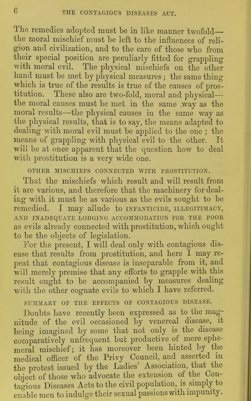 0 The remedies adopted must be in like manner twofold— the moral mischief must be left to the influences of reli- gion and civilization, and to the care of those who from their special position are peculiarly fitted for grappling with moral evil. The physical mischiefs on the other hand must be met by physical measures ; the same thing which is true of the results is true of the causes of pros- titution. These also are two-fold, moral and physical— the moral causes must be met in the same .way as the moral results—the physical causes in the same way as the physical results, that is to say, the means adapted to dealing with moral evil must be applied to the one ; the means of grappling with physical evil to the other. It will be at once apparent that the question how to deal with prostitution is a very wide one. OTHER MISCHIEFS CONNECTED WITH PROSTITUTION. That the mischiefs which result and will result from it are various, and therefore that the machinery for deal- ing with it must be as various as the evils sought to be remedied. I may allude to infanticide, illegitimacy, AND INADEQUATE LODGING ACCOMMODATION FOR THE POOR as evils already connected with prostitution, which ought to be the objects of legislation. For the present, I will deal only with contagious dis- ease that results from prostitution, and here I may re- peat that contagious disease is inseparable from it, and will merely premise that any efforts to grapple with this result ought to be accompanied by measures dealing with the other cognate evils to which I have referred. SUMMARY OF THE EFFECTS OF CONTAGIOUS DISEASE. Doubts have recently been expressed as to the mag- nitude of the evil occasioned by venereal disease, it being imagined by some that not only is the disease comparatively unfrequent but productive of mere ephe- meral mischief; it has moreover been hinted by the medical officer of the Privy Council, and asserted in the protest issued by the Dadies Association, that ^thc object of those who advocate the extension of the Con- tagious Diseases Acts to the civil population, is simply to enable men to indulge their sexual passions with impunity.