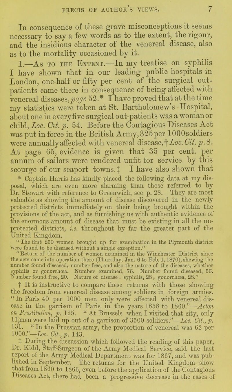 In consequence of these grave misconceptions it seems necessary to say a few words as to the extent, the rigour, and the insidious character of the venereal disease, also as to the mortality occasioned by it. I.—As to the Extent.—In my treatise on syphilis I have shown that in our leading public hospitals in London, one-half or fifty per cent of the surgical out- patients came there in consequence of being affected with venereal diseases,page 52. I have proved that at the time my statistics were taken at St. Bartholomew’s Hospital, about one in every five surgical out-patients was a woman or child, Loc. Qit.p. 54. Before the Contagious Diseases Act was put in force in the British Army, 325per 1000soldiers were annually affected with venereal disease,! Loc. Cit. p. 8. At page 05, evidence is given that 35 per cent, per annum of sailors were rendered unfit for service by this scourge of our seaport towns. | I have also shown that * Captain Harris has kindly placed the following data at my dis- posal, which are even more alarming than those referred to by Dr. Stewart with reference to Greenwich, see p. 28. They are most valuable as showing the amount of disease discovered in the newly protected districts immediately on their being brought within the provisions of the act, and as furnishing us with authentic evidence of the enormous amount of disease that must be existing in all the un- protected districts, i.e. throughout by far the greater part of the United Kingdom. “ The first 250 women brought up for examination in the Plymouth district were found to be diseased without a single exception.” “ Return of the number of women examined in the Winchester District since the acts came into operation there (Thursday, Jan. 6 to Feb. 1,1870), shewing tho number found diseased, number free, and also the nature of the diseases, whether syphilis or gonorrhoea. Number examined, 76. Number found diseased, 56. Number found free, 20. Nature of disease : syphilis, 28 ; gonorrhoea, 28.” f It is instructive to compare these returns with those showing the freedom from venereal disease among soldiers in foreign armies. “ In Paris 40 per 1000 men only were affected with venereal dis- ease in the garrison of Paris in the years 1858 to 1800.”—Acton on Prostitution, p. 125. “At Brussels when I visited that city, only II jnen were laid up out of a garrison of 3500 soldiers.”—Loc. Cit., p. 131. “ In the Prussian army, the proportion of venereal was 62 per 1000.”—Loc. Cit.,p. 143. | During the discussion which followed the reading of this paper, Dr. Kidd, Staff-Surgeon of the Army Medical Service, said the last report of the Army Medical Department was for 1807, and was pub- lished in September. The returns for the United Kingdom show that from 1860 to 1860, even before the application of the Contagious Diseases Act, there had been a progressive decrease iu the cases of
