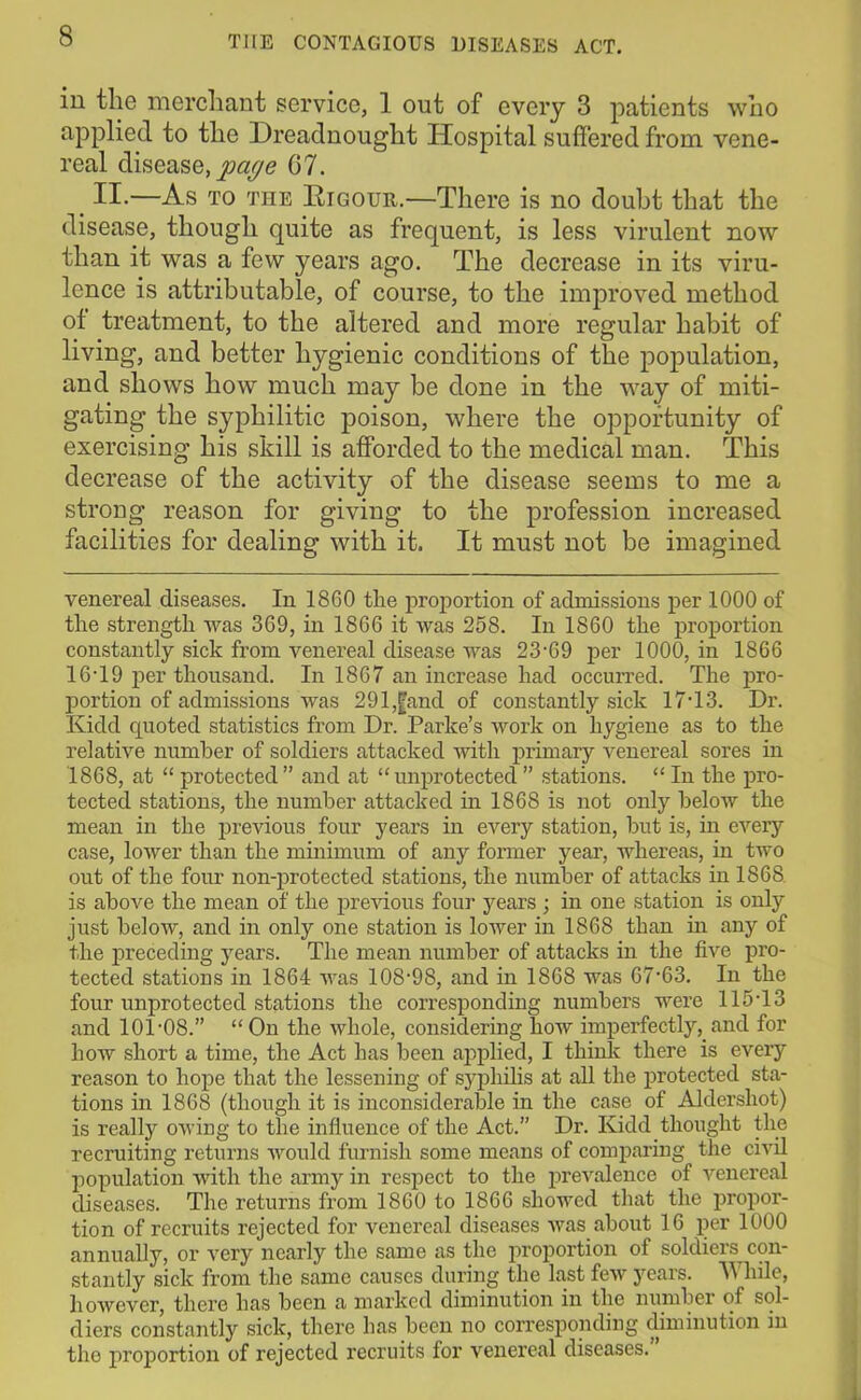 ill the merchant service, 1 out of every 3 patients who applied to the Dreadnought Hospital suffered from vene- real disease, page 07. II-—As to the Rigour.—There is no doubt that the disease, though quite as frequent, is less virulent now than it was a few years ago. The decrease in its viru- lence is attributable, of course, to the improved method of treatment, to the altered and more regular habit of living, and better hygienic conditions of the population, and shows how much may be done in the way of miti- gating the syphilitic poison, where the opportunity of exercising his skill is afforded to the medical man. This decrease of the activity of the disease seems to me a strong reason for giving to the profession increased facilities for dealing with it. It must not be imagined venereal diseases. In 1860 the proportion of admissions per 1000 of the strength was 369, in 1866 it was 258. In 1860 the proportion constantly sick from venereal disease was 23-69 per 1000, in 1866 16-19 per thousand. In 1867 an increase had occurred. The pro- portion of admissions was 291,fand of constantly sick 17-13. Dr. Kidd quoted statistics from Dr. Parke’s work on hygiene as to the relative number of soldiers attacked with primary venereal sores in 1868, at “ protected ” and at “ unprotected ” stations. “ In the pro- tected stations, the number attacked in 1868 is not only below the mean in the previous four years in every station, but is, in every case, lower than the minimum of any former year, whereas, in two out of the four non-protected stations, the number of attacks in 1868 is above the mean of the previous four years ; in one station is only just below, and in only one station is lower in 1868 than in any of the preceding years. The mean number of attacks in the five pro- tected stations in 1864 was 108-98, and in 1868 was 67-63. In the four unprotected stations the corresponding numbers were 115-13 and 101-08.” “On the whole, considering how imperfectly,, and for how short a time, the Act has been applied, I think there is eveiy reason to hope that the lessening of syphilis at all the protected sta- tions in 1868 (though it is inconsiderable in the case of Aldershot) is really owing to the influence of the Act.” Dr. Kidd thought the recruiting returns would furnish some means of comparing the civil population with the army in respect to the prevalence of venereal diseases. The returns from 1860 to 1866 showed that the propor- tion of recruits rejected for venereal diseases was about 16 per 1000 annually, or very nearly the same as the proportion of soldiers con- stantly sick from the same causes during the last few years. While, however, there has been a marked diminution in the number of sol- diers constantly sick, there has been no corresponding diminution in the proportion of rejected recruits for venereal diseases.