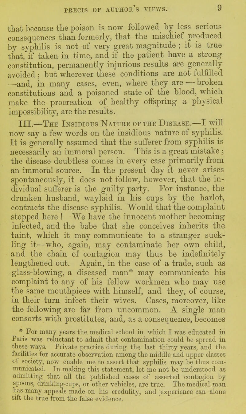 that because the poison is now followed by less serious consequences than formerly, that the mischief produced by syphilis is not of very great magnitude ; it is true that, if taken in time, and if the patient have a strong constitution, permanently injurious results are generally avoided; but wherever these conditions are not fulfilled —and, in many cases, even, where they are — broken constitutions and a poisoned state of the blood, which make the procreation of healthy offspring a physical impossibility, are the results. III.—The Insidious Nature of the Disease.—I will now say a few words on the insidious nature of syphilis. It is generally assumed that the sufferer from syphilis is necessarily an immoral person. This is a great mistake : the disease doubtless comes in every case primarily from an immoral source. In the present day it never arises spontaneously, it does not follow, however, that the in- dividual sufferer is the guilty party. For instance, the drunken husband, waylaid in his cups by the harlot, contracts the disease sy^philis. Would that the complaint stopped here ! We have the innocent mother becoming infected, and the babe that she conceives inherits the taint, which it may communicate to a stranger suck- ling it—who, again, may contaminate her own child, and the chain of contagion may thus be indefinitely lengthened out. Again, in the case of a trade, such as glass-blowing, a diseased man* may communicate his complaint to any of his fellow workmen who may use the same mouthpiece with himself, and the}7, of course, in their turn infect their wives. Cases, moreover, like the following are far from uncommon. A single man consorts with prostitutes, and, as a consequence, becomes * For many years tlie medical school in which I was educated in Paris was reluctant to admit that contamination could be spread in these ways. Private practice during the last thirty years, and the facilities for accurate observation among the middle and upper classes of society, now enable me to assert that syphilis may be thus com- municated. In making this statement, let me not be understood as admitting that all the published cases of asserted contagion by spoons, drinking-cups, or other vehicles, are true. The medical man lias many appeals made on his credulity, and experience can alone sift the true from the false evidence.