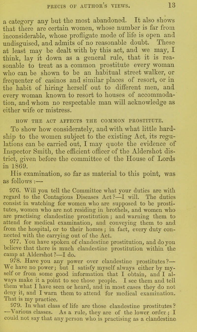 a category any but the most abandoned. It also shows that there are certain women, whose number is far from inconsiderable, whose profligate mode of life is open and undisguised, and admits of no reasonable doubt. These at least may be dealt with by this act, and we may, I think, lay it down as a general rule, that it is rea- sonable to treat as a common prostitute every woman who can be shown to be an habitual street walker, or frequenter of casinos and similar places of resort, or in the habit of hiring herself out to different men, and every woman known to resort to houses of accommoda- tion, and whom no respectable man will acknowledge as either wife or mistress. HOW THE ACT AFFECTS THE COMMON PROSTITUTE. To show how considerately, and with what little hard- ship to the women subject to the existing Act, its regu- lations can be carried out, I may quote the evidence of Inspector Smith, the efficient officer of the Aldershot dis- trict, given before the committee of the House of Lords in 1S69. His examination, so far as material to this point, was as follows :— 976. Will you tell the Committee what your duties are with regard to the Contagious Diseases Act?—I will. The duties consist in watching for women who are supposed to be prosti- tutes, women who are not residing in brothels, and women who are practising clandestine prostitution; and warning them to attend for medical examination, and conveying them to and from the hospital, or to their homes; in fact, every duty con- nected with the carrying out of the Act. 977. You have spoken of clandestine prostitution, and do you believe that there is much clandestine prostitution within the camp at Aldershot ?—I do. 978. Have you any power over clandestine prostitutes ?— We have no power; but I satisfy myself always either by my- self or from some good information that I obtain, and I al- ways make it a point to see those people. I see them and tell them what I have seen or heard, and in most cases they do not deny it, and I warn them to attend for medical examination. That is my practice. 979. In what class of life are those clandestine prostitutes ? —Various classes. As a rule, they are of the lower order; I could not say that any person who is practising as a clandestine.