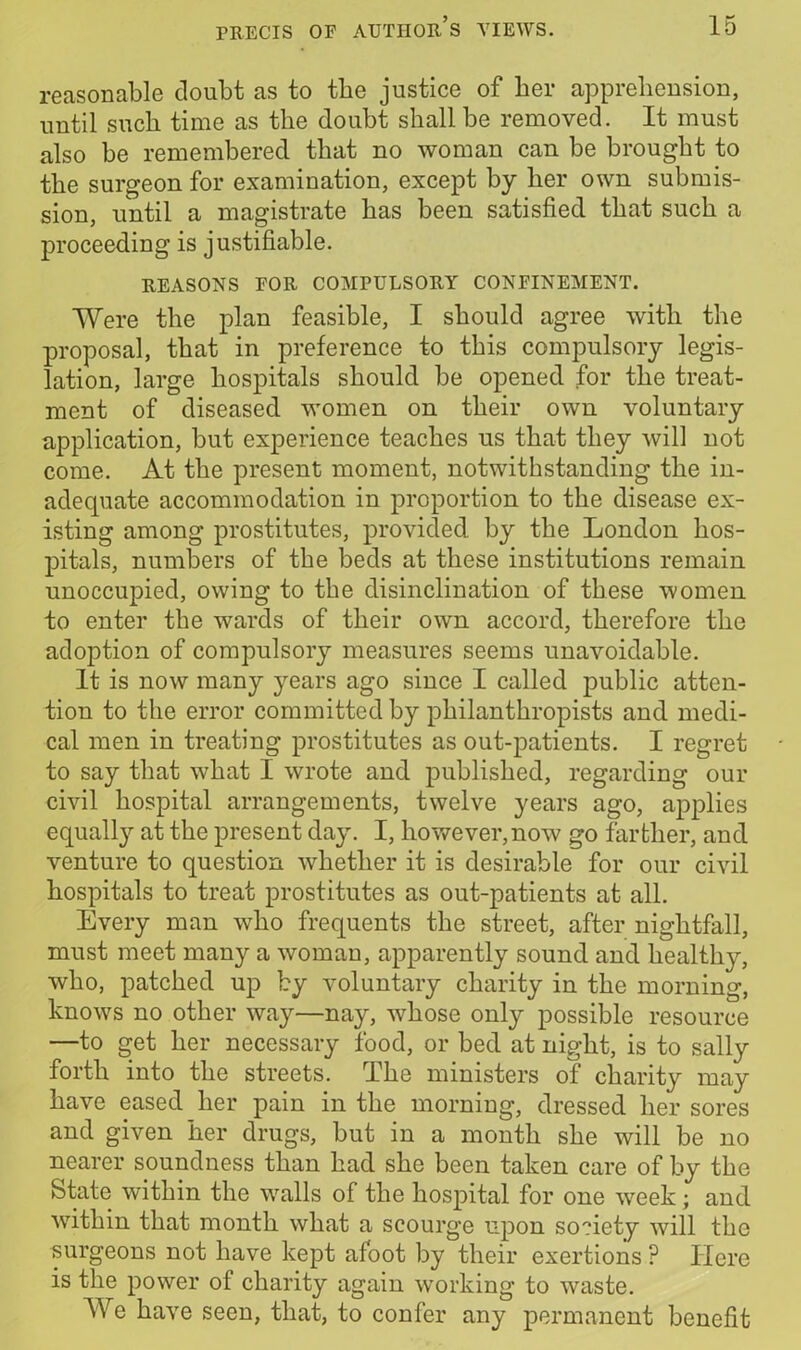 reasonable doubt as to the justice of her apprehension, until such time as the doubt shall be removed. It must also be remembered that no woman can be brought to the surgeon for examination, except by her own submis- sion, until a magistrate has been satisfied that such a proceeding is justifiable. REASONS FOR COMPULSORY CONFINEMENT. Were the plan feasible, I should agree with the proposal, that in preference to this compulsory legis- lation, large hospitals should be opened for the treat- ment of diseased women on their own voluntary application, but experience teaches us that they will not come. At the present moment, notwithstanding the in- adequate accommodation in proportion to the disease ex- isting among prostitutes, provided by the London hos- pitals, numbers of the beds at these institutions remain unoccupied, owing to the disinclination of these women to enter the wards of their own accord, therefore the adoption of compulsory measures seems unavoidable. It is now many years ago since I called public atten- tion to the error committed by philanthropists and medi- cal men in treating prostitutes as out-patients. I regret to say that what I wrote and published, regarding our civil hospital arrangements, twelve years ago, applies equally at the present day. I, however, now go farther, and venture to question whether it is desirable for our civil hospitals to treat prostitutes as out-patients at all. Every man who frequents the street, after nightfall, must meet many a woman, apparently sound and healthy, who, patched up by voluntary charity in the morning, knows no other way—nay, whose only possible resource —to get her necessary food, or bed at night, is to sally forth into the streets. The ministers of charity may have eased her pain in the morning, dressed her sores and given her drugs, but in a month she will be no nearer soundness than had she been taken care of by the State within the walls of the hospital for one week; and within that month what a scourge upon society will the surgeons not have kept afoot by their exertions ? Here is the power of charity again working to waste. AVe have seen, that, to confer any permanent benefit