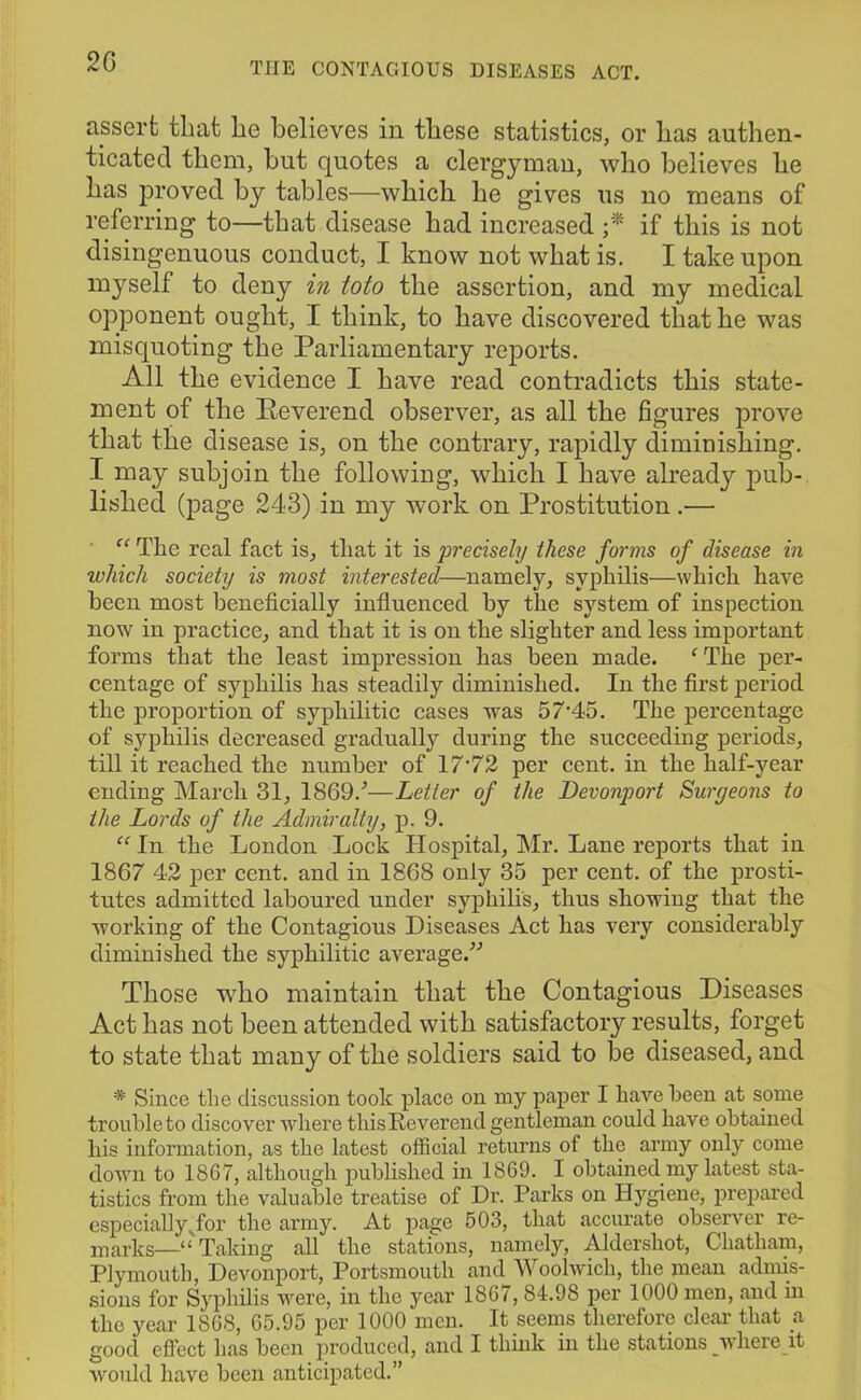 2 G assert that lie believes in these statistics, or has authen- ticated them, but quotes a clergyman, who believes he has proved by tables—which he gives us no means of referring to—that disease had increased ;* if this is not disingenuous conduct, I know not what is. I take upon myself to deny in ioto the assertion, and my medical opponent ought, I think, to have discovered that he was misquoting the Parliamentary reports. All the evidence I have read contradicts this state- ment of the Peverend observer, as all the figures prove that the disease is, on the contrary, rapidly diminishing. I may subjoin the following, which I have already pub- lished (page 243) in my work on Prostitution .—• “ The real fact is, that it is precisely these forms of disease in which society is most interested—namely, syphilis—which have been most beneficially influenced by the system of inspection now in practice, and that it is on the slighter and less important forms that the least impression has been made. fThe per- centage of syphilis has steadily diminished. In the first period the proportion of syphilitic cases was 57‘45. The percentage of syphilis decreased gradually during the succeeding periods, till it reached the number of 17-72 per cent, in the half-year ending March 31, 1869/—Letter of the Devonport Suryeons to the Lords of the Admiralty, p. 9. “ In the London Lock Hospital, Mr. Lane reports that in 1867 42 per cent, and in 1868 only 35 per cent, of the prosti- tutes admitted laboured under syphilis, thus showing that the working of the Contagious Diseases Act has very considerably diminished the syphilitic average/'’ Those who maintain that the Contagious Diseases Act has not been attended with satisfactory results, forget to state that many of the soldiers said to be diseased, and * Since the discussion took place on my paper I have been at some trouble to discover where this Reverend gentleman could have obtained his information, as the latest official returns of the army only come down to 1867, although published in 1869. I obtained my latest sta- tistics from the valuable treatise of Dr. Parks on Hygiene, prepared especially Tor the army. At page 503, that accurate observer re- marks—“ Taking all the stations, namely, Aldershot, Chatham, Plymouth, Devonport, Portsmouth and Woolwich, the mean admis- sions for Syphilis were, in the year 1867, 84.9S per 1000 men, and m the year 1868, 65.95 per 1000 men. It seems therefore clear that a good effect has been produced, and I think in the stations wliere it would have been anticipated.”