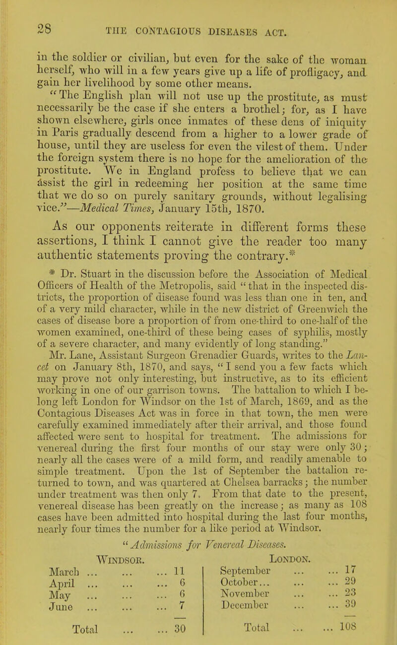 in the soldier or civilian, but even for the sake of the woman herself, who will in a few years give up a life of profligacy, and gain her livelihood by some other means. “ The English plan will not use up the prostitute, as must necessarily be the ease if she enters a brothel; for, as I have shown elsewhere, girls once inmates of these dens of iniquity in Paris gradually descend from a higher to a lower grade of house, until they are useless for even the vilest of them. Under the foreign system there is no hope for the amelioration of the- prostitute. We in England profess to believe that we can assist the girl in redeeming her position at the same time that we do so on purely sanitary grounds, without legalising vice/-’—Medical Times, January 15th, 1870. As our opponents reiterate in different forms these assertions, I think I cannot give the reader too many authentic statements proving the contrary.* * Dr. Stuart in the discussion before the Association of Medical Officers of Health of the Metropolis, said “ that in the inspected dis- tricts, the proportion of disease found was less than one in ten, and of a very mild character, while in the new district of Greenwich the cases of disease bore a proportion of from one-third to one-half of the women examined, one-third of these being cases of syphilis, mostly of a severe character, and many evidently of long standing.” Mx\ Lane, Assistant Surgeon Grenadier Guards, writes to the Lan- cet on January 8th, 1870, and says, “ I send you a few facts which may prove not only interesting, but instructive, as to its efficient working in one of our garrison towns. The battalion to which I be- long left London for Windsor on the 1st of March, 1869, and as the Contagious Diseases Act was hi force in that town, the men were carefully examined immediately after their arrival, and those found affected were sent to hospital for treatment. The admissions for venereal during the first four months of our stay were only 30; nearly all the cases were of a mild form, and readily amenable to simple treatment. Upon the 1st of September the battalion re- turned to town, and was quartered at Chelsea barracks; the number under treatment was then only 7, From that date to the present, venereal disease has been greatly on the increase; as many as 108 cases have been admitted into hospital during the last four months, nearly four times the number for a like period at Windsor. 11 Admissions for Venereal Diseases. Windsor. March ... ... ... 11 April ... ... ... 6 May ... ... ... 6 June ... ... ... 7 Total 30 London. September ... 17 October... ... 29 November ... 23 December ... 39 Total .. 108