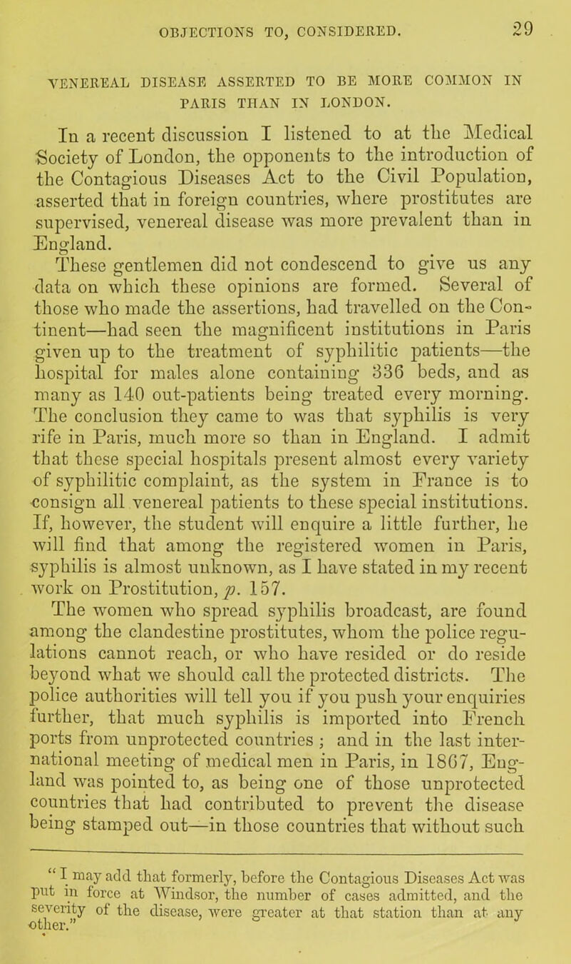 VENEREAL DISEASE ASSERTED TO BE MORE COMMON IN PARIS THAN IN LONDON. In a recent discussion I listened to at the Medical Society of London, the opponents to the introduction of the Contagious Diseases Act to the Civil Population, asserted that in foreign countries, where prostitutes are supervised, venereal disease was more prevalent than in England. These gentlemen did not condescend to give us any data on which these opinions are formed. Several of those who made the assertions, had travelled on the Con- tinent—had seen the magnificent institutions in Paris given up to the treatment of syphilitic patients—the hospital for males alone containing 336 beds, and as many as 140 out-patients being treated every morning. The conclusion they came to was that syphilis is very rife in Paris, much more so than in England. I admit that these special hospitals present almost every variety of syphilitic complaint, as the system in France is to consign all venereal patients to these special institutions. If, however, the student will enquire a little further, he will find that among the registered women in Paris, syphilis is almost unknown, as I have stated in my recent work on Prostitution,^. 157. The women who spread syphilis broadcast, are found among the clandestine prostitutes, whom the police regu- lations cannot reach, or who have resided or do reside beyond what we should call the protected districts. The police authorities will tell you if you push your enquiries further, that much syphilis is imported into French ports from unprotected countries ; and in the last inter- national meeting of medical men in Paris, in 1867, Eng- land was pointed to, as being one of those unprotected countries that had contributed to prevent the disease being stamped out—in those countries that without such “ I may add that formerly, before the Contagious Diseases Act was put in force at Windsor, the number of cases admitted, and the severity of the disease, were greater at that station than at any other.” *