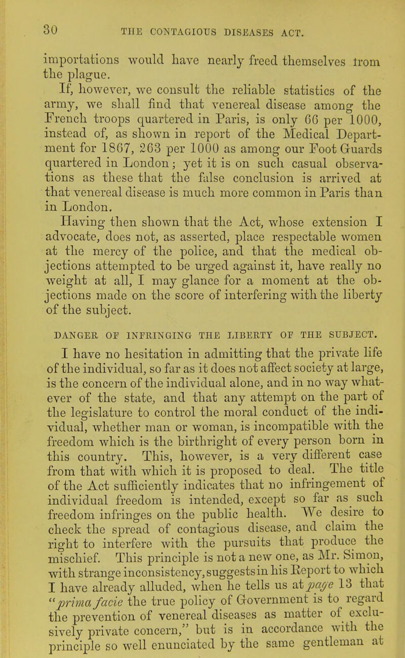 importations would liavc nearly freed themselves irom the plague. If, however, we consult the reliable statistics of the army, we shall find that venereal disease among the French troops quartered in Paris, is only GG per 1000, instead of, as shown in report of the Medical Depart- ment for 18G7, 2G3 per 1000 as among our Foot Guards quartered in London; yet it is on such casual observa- tions as these that the false conclusion is arrived at that venereal disease is much more common in Paris than in London. Having then shown that the Act, whose extension I advocate, does not, as asserted, place respectable women at the mercy of the police, and that the medical ob- jections attempted to be urged against it, have really no weight at all, I may glance for a moment at the ob- jections made on the score of interfering with the liberty of the subject. DANGER 0E INFRINGING THE LIBERTY OF THE SUBJECT. I have no hesitation in admitting that the private life of the individual, so far as it does not affect society at large, is the concern of the individual alone, and in no way what- ever of the state, and that any attempt on the part of the legislature to control the moral conduct of the indi- vidual, whether man or woman, is incompatible with the freedom which is the birthright of every person born in this country. This, however, is a very different case from that with which it is proposed to deal. The title of the Act sufficiently indicates that no infringement of individual freedom is intended, except so far as. such freedom infringes on the public health. We desire to check the spread of contagious disease, and claim the right to interfere with the pursuits that produce the mischief. This principle is not a new one, as Mr. Simon, with strange inconsistency, suggests in his Report to which I have already alluded, when he tells us at page 13 that “prima facie the true policy of Government is to regard the prevention of venereal diseases as matter of exclu- sively private concern,” but is in accordance with the principle so well enunciated by the same gentleman at