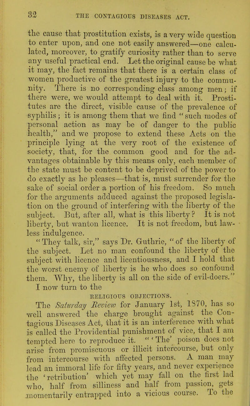 the cause that prostitution exists, is a very wide question to enter upon, and one not easily answered—one calcu- lated, moreover, to gratify curiosity rather than to serve any useful practical end. Let the original cause be what it may, the fact remains that there is a certain class of women productive of the greatest injury to the commu- nity. There is no corresponding class among men; if there were, we would attempt to deal with it. Prosti- tutes are the direct, visible cause of the prevalence of syphilis; it is among them that we find “ such modes of personal action as may be of danger to the public health,” and we propose to extend these Acts on the principle lying at the very root of the existence of society, that, for the common good and for the ad- vantages obtainable by this means only, each member of the state must be content to be deprived of the power to do exactly as he pleases—that is, must surrender for the sake of social order a portion of his freedom. So much for the arguments adduced against the proposed legisla- tion on the ground of interfering with the liberty of the subject. But, after all, what is this liberty? It is not liberty, but wanton licence. It is not freedom, but law- less indulgence. “ They talk, sir,” says Dr. Guthrie, “ of the liberty of the subject. Let no man confound the liberty of the subject with licence and licentiousness, and I hold that the worst enemy of liberty is he who does so confound them. Why, the liberty is all on the side of evil-doers.” I now turn to the RELIGIOUS OBJECTIONS. The Saturday Review for January 1st, 1S70, has so well answered the charge brought against the Con- tagious Diseases Act, that it is an interference with what is called the Providential punishment of vice, that I am tempted hero to reproduce it. “ ‘ The’ poison does not arise from promiscuous or illicit intercourse, but only from intercourse with affected persons. A man may lead an immoral life for fifty years, and never expeiicnce the ‘ retribution’ which yet may fall on the. fiist lad who, half from silliness and half from passion, gets .momentarily entrapped into a vicious course. lo the