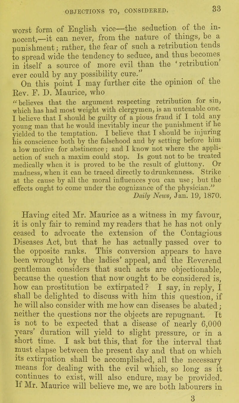 worst form of English vice—the seduction of the in- nocent,—it can never, from the nature of things, be a punishment; rather, the fear of such a retribution tends to spread wide the tendency to seduce, and thus becomes in itself a source of more evil than the ‘retribution ever could by any possibility cure.” On this point I may further cite the opinion of the Rev. F. D. Maurice, who believes that the argument respecting retribution for sin, which has had most weight with clergymen, is an untenable one. I believe that I should be guilty of a pious fraud if I told any young man that he would inevitably incur the punishment if he yielded to the temptation. I believe that I should be injuring his conscience both by the falsehood and by setting before him a low motive for abstinence; and I know not where the appli- action of such a maxim could stop. Is gout not to be treated medically when it is proved to be the result of gluttony. Or madness, when it can be traced directly to drunkenness. Strike at the cause by all the moral influences you can use; but the effects ought to come under the cognizance of the physician.” Daily Neics, Jan. 19, 1870. Having cited Mr. Maurice as a witness in my favour, it is only fair to remind my readers that he has not only ceased to advocate the extension of the Contagious Diseases Act, but that he has actually passed over to the opposite ranks. This conversion appears to have been wrought by the ladies’ appeal, and the Reverend gentleman considers that such acts are objectionable, because the question that now ought to be considered is, how can prostitution be extirpated ? I say, in reply, I shall be delighted to discuss with him this question, if he will also consider with me how can diseases be abated; neither the questions nor the objects are repugnant. It is not to be expected that a disease of nearly 6,000 years’ duration will yield to slight pressure, or in a short time. I ask but this, that for the interval that must elapse between the present day and that on which its extirpation shall be accomplished, all the necessary means lor dealing with the evil which, so long as it continues to exist, will also endure, may be provided. If Mr. Maurice will believe me, we are both labourers in 3