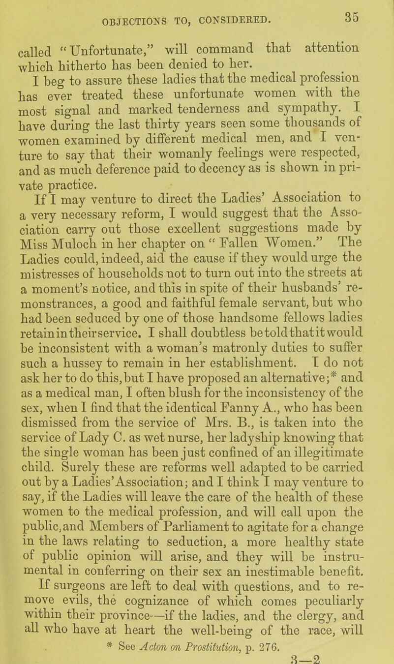 called “Unfortunate,” will command that attention which hitherto has been denied to her. I beg to assure these ladies that the medical profession has ever treated these unfortunate women with the most signal and marked tenderness and sympathy. I have during the last thirty years seen some thousands of women examined by different medical men, and I ven- ture to say that their womanly feelings were respected, and as much deference paid to decency as is shown in pri- vate practice. If I may venture to direct the Ladies’ Association to a very necessary reform, I would suggest that the Asso- ciation carry out those excellent suggestions made by Miss Muloch in her chapter on “ Fallen Women.” The Ladies could, indeed, aid the cause if they would urge the mistresses of households not to turn out into the streets at a moment’s notice, and this in spite of their husbands’ re- monstrances, a good and faithful female servant, but who had been seduced by one of those handsome fellows ladies retain in their service. I shall doubtless be told that it would be inconsistent with a woman’s matronlv duties to suffer such a hussey to remain in her establishment. I do not ask her to do this,but I have proposed an alternative;* and as a medical man, I often blush for the inconsistency of the sex, when I find that the identical Fanny A., who has been dismissed from the service of Mrs. B., is taken into the service of Lady C. as wet nurse, her ladyship knowing that the single woman has been just confined of an illegitimate child. Surely these are reforms well adapted to be carried out by a Ladies’Association; and I think I may venture to say, if the Ladies will leave the care of the health of these women to the medical profession, and will call upon the public, and Members of Parliament to agitate for a change in the laws relating to seduction, a more healthy state of public opinion will arise, and they will be instru- mental in conferring on their sex an inestimable benefit. If surgeons are left to deal with questions, and to re- move evils, the cognizance of which comes peculiarly within their province—if the ladies, and the clergy, and all who have at heart the well-being of the race, will * See Acton on Prostitution, p. 276. 3—2