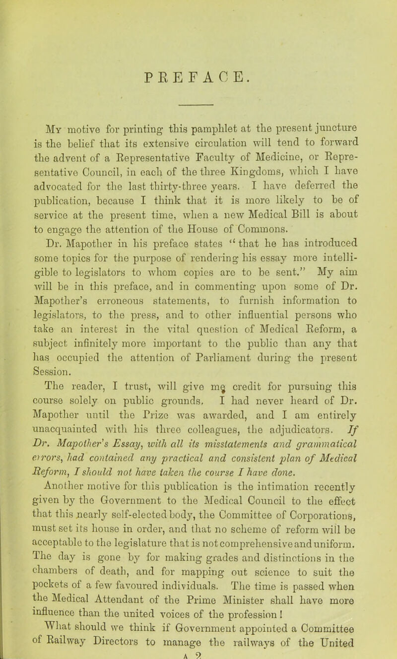PREFACE. My motive for printing this pamphlet at the present juncture is the belief that its extensive circulation will tend to forward the advent of a Representative Faculty of Medicine, or Repre- sentative Council, in each of the three Kingdoms, which I have advocated for the last thirty-three years. I have deferred the publication, because I think that it is more likely to he of service at the present time, when a new Medical Bill is about to engage the attention of the House of Commons. Dr. Mapother in his preface states that he has introduced some topics for the purpose of rendering his essay more intelli- gible to legislators to whom copies are to he sent.” My aim will be in this preface, and in commenting upon some of Dr. Mapother’s erroneous statements, to furnish information to legislators, to the press, and to other influential persons who take an interest in the vital question of Medical Reform, a subject infinitely more important to the public than any that has occupied the attention of Parliament during the present Session. The reader, I trust, will give m§ credit for pursuing this course solely on public grounds, I had never heard of Dr. Mapother until the Prize was awarded, and I am entirely unacquainted with his three colleagues, the adjudicators. If Dr. Mapother's Essay, with all its misstatements and grammatical errors, had contained any practical and consistent plan of Medical Reform, I should not have taken the course I have done. Another motive for this publication is the intimation recently given by the Government to the Medical Council to the effect that this nearly self-elected body, the Committee of Corporations, must set its house in order, and that no scheme of reform will be acceptable to the legislature that is not comprehensive and uniform. The day is gone by for making grades and distinctions in the chambers of death, and for mapping out science to suit the pockets of a few favoured individuals. The time is passed when the Medical Attendant of the Prime Minister shall have more influence than the united voices of the profession! What should we think if Government appointed a Committee of Railway Directors to manage the railways of the United a 9.
