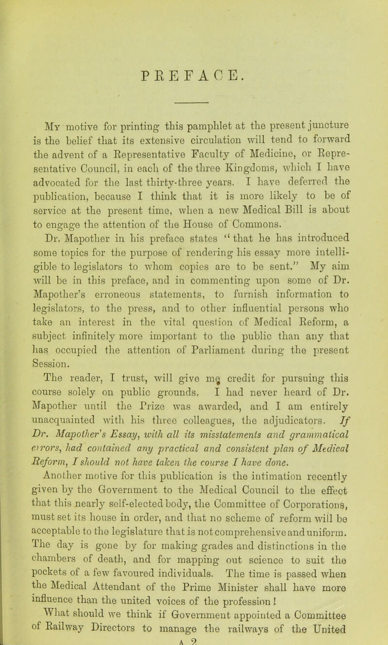 PREFACE. My motive for printing this pamphlet at the present juncture is the belief that its extensive circulation will tend to forward the advent of a Representative Faculty of Medicine, or Repre- sentative Council, in each of the three Kingdoms, which I have advocated for the last thirty-three years. I have deferred the publication, because I think that it is more likely to he of service at the present time, when a new Medical Bill is about to engage the attention of the House of Commons. Dr. Mapother in his preface states that he has introduced some topics for the purpose of rendering his essay more intelli- gible to legislators to whom copies are to he sent.” My aim will be in this preface, and in commenting upon some of Dr. Mapother’s erroneous statements, to furnish information to legislators, to the press, and to other influential persons who take an interest in the vital question of Medical Reform, a subject infinitely more important to the public than any that has occupied the attention of Parliament during the present Session. The reader, I trust, will give m§ credit for pursuing this course solely on public grounds, I had never heard of Dr. Mapother until the Prize was awarded, and I am entirely unacquainted with his three colleagues, the adjudicators. If Dr. Mapother's Essay, with all its misstatements and grammatical errors, had contained any practical and consistent plan of Medical Reform, I should not have taken the course I have done. Another motive for this publication is the intimation recently given by the Government to the Medical Council to the effect that this nearly self-elected body, the Committee of Corporations, must set its house in order, and that no scheme of reform will be acceptable to the legislature that is not comprehensive and uniform. The day is gone by for making grades and distinctions in the chambers of death, and for mapping out science to suit the pockets of a few favoured individuals. The time is passed when the Medical Attendant of the Prime Minister shall have more influence than the united voices of the profession! What should we think if Government appointed a Committee of Railway Directors to manage the railways of the United a 9.