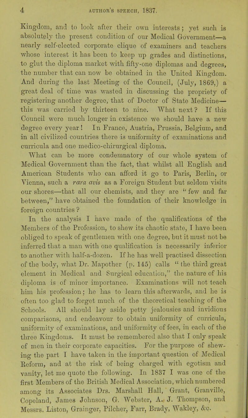 Kingdom, and to look after their own interests ; yet such is absolutely the present condition of our Medical Government—a nearly self-elected corporate clique of examiners and teachers whose interest it has been to keep up grades and distinctions, to glut the diploma market with fifty-one diplomas and degrees, the number that can now be obtained in the United Kingdom. And during the last Meeting of the Council, (July, 1869,) a great deal of time was wasted in discussing the propriety of registering another degree, that of Doctor of State Medicine— this was carried by thirteen to nine. What next ? If this Council were much longer in existence we should have a new degree every year! In France, Austria, Prussia, Belgium, and in all civilized countries there is uniformity of examinations and curricula and one medico-chirurgical diploma. What can be more condemnatory of our whole system of Medical Government than the fact, that whilst all English and American Students who can afford it go to Paris, Berlin, or Vienna, such a rara avis as a Foreign Student but seldom visits our shores—that all our chemists, and they are “ few and far between,” have obtained the foundation of their knowledge in foreign countries ? In the analysis I have made of the qualifications of the Members of the Profession, to shew its chaotic state, I have been obliged to speak of gentlemen with one degree, but it must not be inferred that a man with one qualification is necessarily inferior to another with half-a-dozen. If he has well practised dissection of the body, what Dr. Mapother (p. 145) calls “ the third great element in Medical and Surgical education,” the nature of his diploma is of minor importance. Examinations will not teach him his profession; he has to learn this afterwards, and he is often too glad to forget much of the theoretical teaching of the Schools. All should lay aside petty jealousies and invidious comparisons, and endeavour to obtain uniformity of curricula, uniformity of examinations, and uniformity of fees, in each of the three Kingdoms. It must be remembered also that I only speak of men in their corporate capacities. For the purpose of shew- ing the part I have taken in the important question of Medical Keform, and at the risk of being charged with egotism and vanity, let me quote the following. In 1837 I was one of the first Members of the British Medical Association, which numbered among its Associates Drs. Marshall Hall, Grant, Granville, Copeland, James Johnson, G. Webster, A. J. Thompson, and Messrs. Liston, Grainger, Pilcher, Farr, Brady, Wakley, Ac.