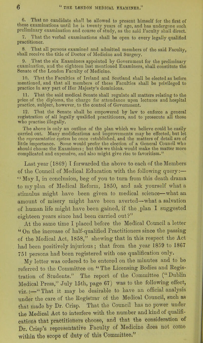 6. That .no candidate shall bo allowed to present himself for the first of these examinations until he is twenty years of age, and has undergone such preliminary examination and course of study, as the said Faculty shall direct. 7. That the verbal examinations shall be open to every legally qualified practitioner. 8. That all persons examined and admitted members of the said Faculty, shall receive the title of Doctor of Medicine aud Surgery. 9. That the six Examiners appointed by Government for the preliminary examination, aud the eighteen last mentioned Examiners, shall constitute the Senate of the London Faculty of Medicine. 10. That the Faculties of Ireland and Scotland shall be elected as before mentioned, and that all members of these Faculties shall be privileged to practice in any part of Her Majesty’s dominions. 11. That the said medical Senate shall regulate all matters relating to the price of the diploma, the charge for attendance upon lectures and hospital practice, subject, however, to the control of Government. 12. That the Senate shall be empowered by law to enforce a general registration of all legally qualified practitioners, and to prosecute all those who practise illegally. The above is only an outline of the plan which we believe could be easily carried out. Many modifications and improvements may be effected, but let the representative system be once established, and the matters of detail are of little importance. Some would prefer the election of a General Council who should choose the Examiners ; but this we think would make the matter more complicated and expensive, and also might give rise to favoritism.” Last year (1869) I forwarded the above to each of the Members of the Council of Medical Education with the following query:— “ May I, in conclusion, beg of you to turn from this death drama to my plan of Medical Reform, 1850, and ask yourself what a stimulus might have been given to medical science—what an amount of misery might have been averted—what a salvation of human life might have been gained, if the plan I suggested eighteen years since had been carried out?” At the same time I placed before the Medical Council a letter “ On the increase of half-qualified Practitioners since the passing of the Medical Act, 1858,” shewing that in this respect the Act had been positively injurious ; that from the year 1859 to 1867 751 persons had been registered with one qualification only. My letter was ordered to be entered on the minutes and to be referred to the Committee on “ The Licensing Bodies and Regis- tration of Students.” The report of the Committee (“ Dublin Medical Press,” July 15th, page 67) was to the following effect, yjz,;—“ That it may be desirable to have an official analysis under the care of the Registrar of the Medical Council, such as that made by Dr. Crisp. That the Council has no power under the Medical Act to interfere with the number and kind of qualifi- cations tlmt practitioners choose, and that the consideration of Dr. Crisp’s representative Faculty of Medicine does not come within the scope of duty of this Committee.”