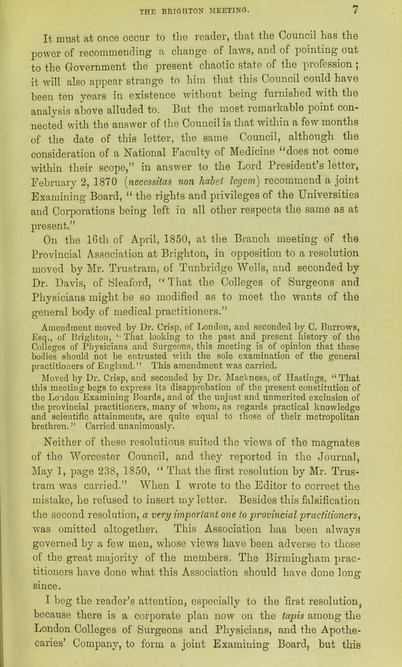 It must at once occur to the reader, that the Council has the power of recommending a change of laws, and of pointing out to the Government the present chaotic state of the profession ; it will also appear strange to him that this Council could have been ten years in existence without being furnished with the analysis above alluded to. But the most remarkable point con- nected with the answer of the Council is that within a few months of the date of this letter, the same Council, although the consideration of a National Faculty of Medicine “does not come within their scope,” in answer to the Lord President’s letter, February 2, 1870 (necessitas non habet legem) recommend a joint Examining Board, “ the rights and privileges of the Universities and Corporations being left in all other respects the same as at present.” On the lGth of April, 1850, at the Branch meeting of the Provincial Association at Brighton, in opposition to a resolution moved by Mr. Trustram, of Tunbridge Wells, and seconded by Dr. Davis, of Sleaford, “ That the Colleges of Surgeons and Physicians might be so modified as to meet the wants of the general body of medical practitioners.” Amendment moved by Dr. Crisp, of London, and seconded by C. Burrows, Esq., of Brighton, “ That looking to the past and present history of the Colleges of Physicians and Surgeons, this meeting is of opinion that these bodies should not he entrusted with the sole examination of the general practitioners of England.” This amendment was carried. Moved by Dr. Crisp, and seconded by Dr. Mackness, of Hastings, “ That this meeting begs to express its disapprobation of the present constitution of the London Examining Boards, and of the unjust and unmerited exclusion of the provincial practitioners, many of whom, as regards practical knowledge and scientific attainments, are quite equal to those of their metropolitan brethren. ” Carried unanimously. Neither of these resolutions suited the views of the magnates of the Worcester Council, and they reported in the Journal, May 1, page 238, 1850, “ That the first resolution by Mr. Trus- tram was carried.” When I wrote to the Editor to correct the mistake, he refused to insert my letter. Besides this falsification the second resolution, a very important one to jjj'ovincial practitioners, was omitted altogether. This Association has been always governed by a few men, whose views have been adverse to those of the great majority of the members. The Birmingham prac- titioners have done what this Association should have done long since. I beg the reader’s attention, especially to the first resolution, because there is a corporate plan now on the tapis among the London Colleges of Surgeons and Physicians, and the Apothe- caries’ Company, to form a joint Examining Board, but this