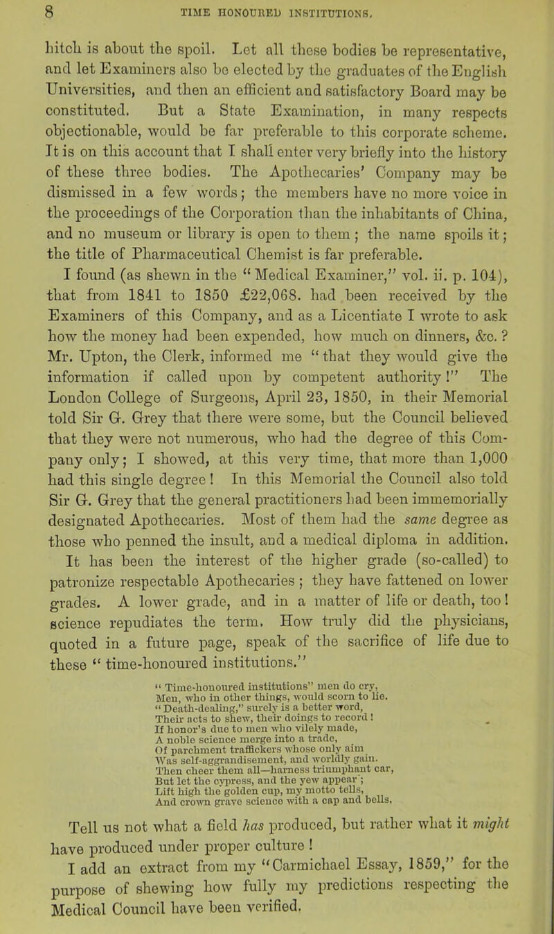 hitch is about the spoil. Let all these bodies be representative, and let Examiners also bo elected by the graduates of the English Universities, and then an efficient and satisfactory Board may be constituted. But a State Examination, in many respects objectionable, would bo far preferable to this corporate scheme. It is on this account that I shall enter very briefly into the history of these three bodies. The Apothecaries’ Company may be dismissed in a few words; the members have no more voice in the proceedings of the Corporation than the inhabitants of China, and no museum or library is open to them ; the name spoils it; the title of Pharmaceutical Chemist is far preferable. I found (as shewn in the “Medical Examiner,” vol. ii. p. 104), that from 1841 to 1850 £22,068. had been received by the Examiners of this Company, and as a Licentiate I wrote to ask how the money had been expended, how much on dinners, &c. ? Mr. Upton, the Clerk, informed me “ that they would give the information if called upon by competent authority!” The London College of Surgeons, April 23, 1850, in their Memorial told Sir G. Grey that there were some, but the Council believed that they were not numerous, who had the degree of this Com- pany only; I showed, at this very time, that more than 1,000 had this single degree ! In this Memorial the Council also told Sir G. Grey that the general practitioners had been immemorially designated Apothecaries. Most of them had the same degree as those who penned the insult, and a medical diploma in addition. It has been the interest of the higher grade (so-called) to patronize respectable Apothecaries ; they have fattened on lower grades. A lower grade, aud in a matter of life or death, too! science repudiates the term. How truly did the physicians, quoted in a future page, speak of the sacrifice of life due to these “ time-honoured institutions.” “ Time-honoured institutions” men do cry, Men, who in other things, would scorn to lie. “ Death-dealing,” surely is a better word, Then- acts to shew, then- doings to record! If honor’s due to men who vilely made, A noble science merge into a trade, Of parchment traffickers whose only aim Was self-aggrandisement, and worldly gain. Then cheer them all—harness triumphant car, But let the cypress, and the yew appear ; Lift high the golden cup, my motto tells, And crown grave scienco with a cap and bolls, Tell us not. what a field has produced, but rather what it might have produced under proper culture ! I add an extract from my “Carmichael Essay, 1859,” for the purpose of shewing how fully my predictions respecting the Medical Council have been verified.