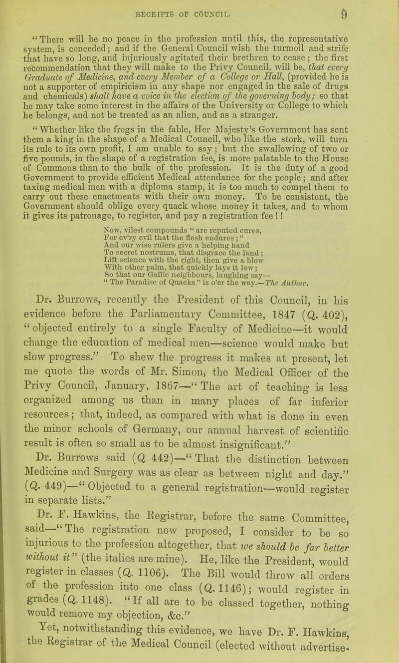 RECEIPTS OF COUNCIL. & “There will he no peace in the profession until this, the representative system, is conceded; and if the General Council wish the turmoil and strife that have so long, and injuriously agitated their brethren to cease; the first recommendation that they will make to the Privy Council, will be, that every Graduate of Medicine, and every Member of a College or Hall, (provided be is not a supporter of empiricism in any shape nor engaged in the sale of drugs and chemicals) shall have a voice in the election of the governing body; so that he may take some interest in the affairs of the University or College to which he belongs, and not be treated as an alien, and as a stranger. “Whether like the frogs in the fable, Her Majesty’s Government has sent them a king in the shape of a Medical Council, who like the stork, will turn its rule to its own profit, I am unable to say; but tbe swallowing of two or five pounds, in the shape of a registration fee, is more palatable to tbe House of Commons than to the bulk of the profession. It is the duty of a good Government to provide efficient Medical attendance for the people ; and after taxing medical men with a diploma stamp, it is too much to compel them to carry out these enactments with their own money. To be consistent, the Government should oblige every quack whose money it takes, and to whom it gives its patronage, to register, and pay a registration fee !! Now, vilest compounds “ are reputed cures, For ev’ry evil that the flesh endures ; ” And our wise rulers give a helping hand To secret nostrums, that disgrace the land ; Lift science with the right, then give a blow With other palm, that quickly lays it low; So that our Gallic neighbours, laughing say— “ The Paradise of Quacks ” is o’er the way .—The Author, Dr. Burrows, recently the President of this Council, in his evidence before the Parliamentary Committee, 1847 (Q. 402), “ objected entirely to a single Faculty of Medicine—it would change the education of medical men—science would make but slow progress.” To shew the progress it makes at present, let me quote the words of Mr. Simon, the Medical Officer of the Privy Council, January, 1867—“The art of teaching is less organized among us than in many places of far inferior resources; that, indeed, as compared with what is done in even the minor schools of Germany, our annual harvest of scientific result is often so small as to be almost insignificant.” Dr. Burrows said (Q 442)—“ That the distinction between Medicine and Surgery was as clear as between night and day.” (Q. 449)—“ Objected to a general registration—would register in separate lists.” fh* F. Hawkins, the Registrar, before the same Committee, said—“The registration now proposed, I consider to be so injurious to the profession altogether, that we should be far better without it ” (the italics are mine). He, like the President, would legister in classes (Q. 1106). The Bill would throw all orders of the profession into one class (Q. 1146); would register in grades (Q. 1148). “If all are to be classed together, nothing would remove my objection, &c.” Yet, notwithstanding this evidence, we have Dr. F. Hawkins, the Registrar of the Medical Council (elected without advertise-