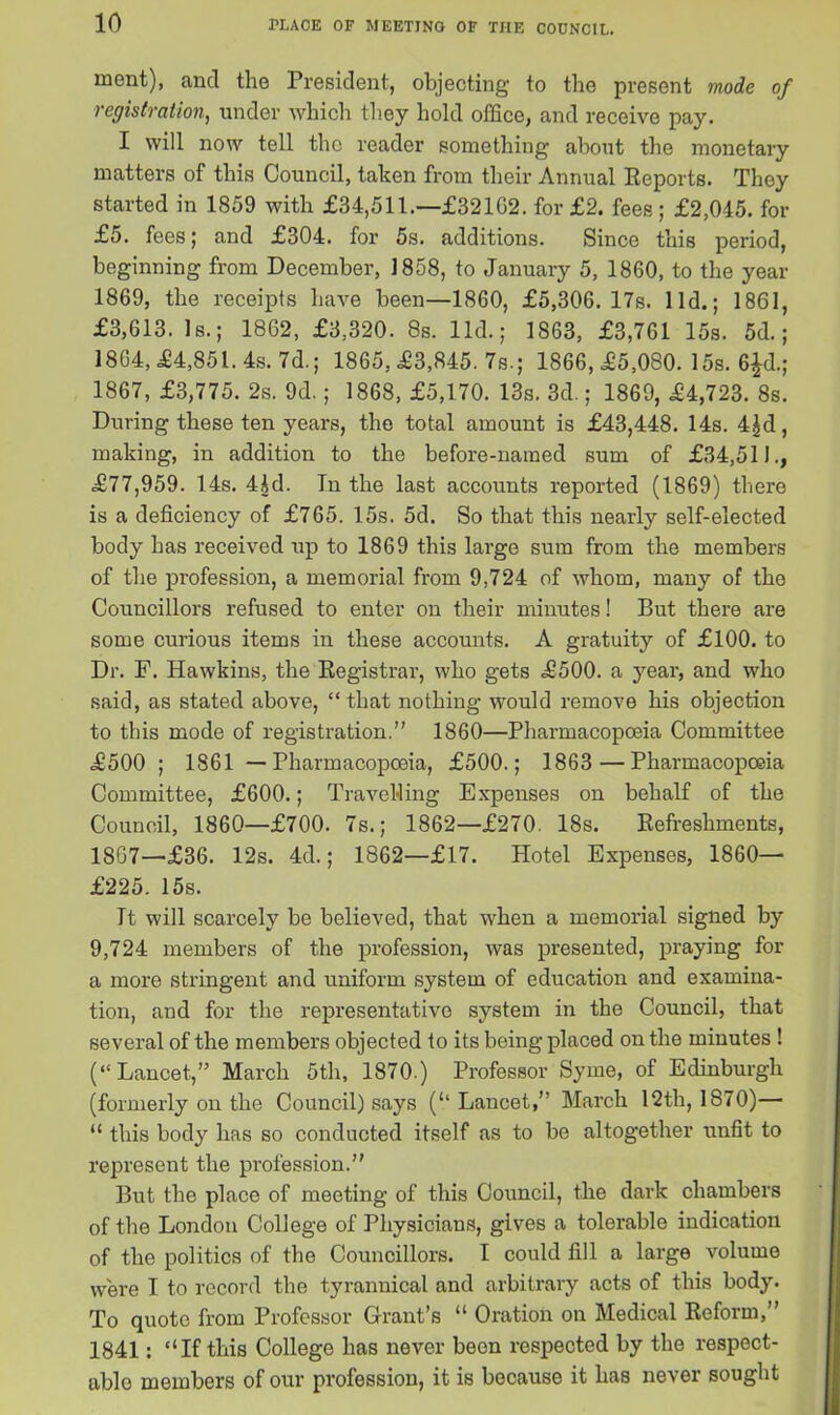 ment), and the President, objecting to the present mode of registration, under which they hold office, and receive pay. I will now tell the reader something about the monetary matters of this Council, taken from their Annual Reports. They started in 1859 with £34,511.—£32162. for £2. fees ; £2,045. for £5. fees; and £304. for 5s. additions. Since this period, beginning from December, 1858, to January 5, 1860, to the year 1869, the receipts have been—1860, £5,306. 17s. lid.; 1861, £3,613. Is.; 1862, £3,320. 8s. lid.; 1863, £3,761 15s. 5d.; 1864, £4,851. 4s. 7d.; 1865, £3,845. 7s.; 1866, £5,080. 15s. 6£d.; 1867, £3,775. 2s. 9d.; 1868, £5,170. 13s. 3d.; 1869, £4,723. 8s. During these ten years, the total amount is £43,448. 14s. 4£d, making, in addition to the before-named sum of £34,511., £77,959. 14s. 4Jd. In the last accounts reported (1869) there is a deficiency of £765. 15s. 5d. So that this nearly self-elected body has received up to 1869 this large sum from the members of the profession, a memorial from 9,724 of whom, many of the Councillors refused to enter on their minutes! But there are some curious items in these accounts. A gratuity of £100. to Dr. F. Hawkins, the Registrar, who gets £500. a year, and who said, as stated above, “ that nothing would remove his objection to this mode of registration.” 1860—Pharmacopoeia Committee £500 ; 1861 — Pharmacopoeia, £500.; 1863 — Pharmacopoeia Committee, £600.; Travelling Expenses on behalf of the Council, 1860—£700. 7s.; 1862—£270. 18s. Refreshments, 1867—£36. 12s. 4d.; 1862—£17. Hotel Expenses, 1860— £225. 15s. Tt will scarcely be believed, that when a memorial signed by 9,724 members of the profession, was presented, praying for a more stringent and uniform system of education and examina- tion, and for the representative system in the Council, that several of the members objected to its being placed on the minutes ! (“Lancet,” March 5th, 1870.) Professor Syme, of Edinburgh (formerly on the Council) says (‘‘Lancet,” March 12th, 1870)— “ this body has so conducted itself as to be altogether unfit to represent the profession.” But the place of meeting of this Council, the dark chambers of the London College of Physicians, gives a tolerable indication of the politics of the Councillors. I could fill a large volume were I to record the tyrannical and arbitrary acts of this body. To quote from Professor Grant’s “ Oration on Medical Reform,” 1841: “If this College has never been respected by the respect- able members of our profession, it is because it has never sought