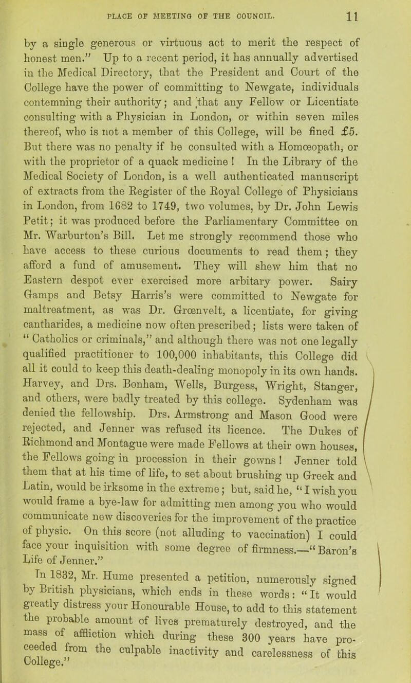 by a single generous or virtuous act to merit the respect of honest men.” Up to a recent period, it has annually advertised in the Medical Directory, that the President and Court of the College have the power of committing to Newgate, individuals contemning their authority; and /that any Fellow or Licentiate consulting with a Physician in London, or within seven miles thereof, who is not a member of this College, will be fined £5. But there was no penalty if he consulted with a Homoeopath, or with the proprietor of a quack medicine ! In the Library of the Medical Society of London, is a well authenticated manuscript of extracts from the Register of the Royal College of Physicians in London, from 1682 to 1749, two volumes, by Dr. John Lewis Petit; it was produced before the Parliamentary Committee on Mr. Warburton’s Bill. Let me strongly recommend those who have access to these curious documents to read them ; they afford a fund of amusement. They will shew him that no Eastern despot ever exercised more arbitary power. Sairy Gamps and Betsy Harris’s were committed to Newgate for maltreatment, as was Dr. Grcenvelt, a licentiate, for giving cantharides, a medicine now often prescribed; lists were taken of “ Catholics or criminals,” and although there was not one legally qualified practitioner to 100,000 inhabitants, this College did all it could to keep this death-dealing monopoly in its own hands. Harvey, and Drs. Bonham, Wells, Burgess, Wright, Stanger, and others, were badly treated by this college. Sydenham was denied the fellowship. Drs. Armstrong and Mason Good were rejected, and Jenner was refused its licence. The Dukes of Richmond and Montague were made Fellows at their own houses, the Fellows going in procession in their gowns ! Jenner told them that at his time of life, to set about brushing up Greek and Latin, would be irksome in the extreme; but, said he, “ I wishjmu would frame a bye-law for admitting men among you who would communicate new discoveries for the improvement of the practice of physic. On this score (not alluding to vaccination) I could face your inquisition with some degree of firmness.—” Baron’s Life of Jenner.” Tn 1832, Mr. Hume presented a petitiou, numerously signed by British physicians, which ends in these words: «It would greatly distress your Honourable House, to add to this statement the probable amount of lives prematurely destroyed, and the mass of affliction which during these 300 years have pro- ceeded from the culpable inactivity and carelessness of this College.”