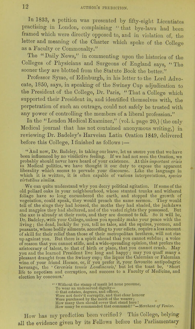 In 1833, a petition was presented by fifty-eight Licentiates practising in London, complaining “that bye-laws had been framed which were directly opposed to, and in violation of, the letter and meaning of the Charter which spoke of the College as a Faculty or Commonalty.” The “ Daily News,” in commenting upon the histories of the Colleges of Physicians and Surgeons of England says, “ The sooner they are blotted from the Statute Book the better.” Professor Syme, of Edinburgh, in his letter to the Lord Advo- cate, 1850, says, in speaking of the Swiney Cup adjudication to the President of the College, Dr. Paris, “ That a College which supported their President in, and identified themselves with, the perpetration of such an outrage, could not safely be trusted with any power of controlling the members of a liberal profession.” In the “London Medical Examiner,” (vol. i. page 20,) (the only Medical journal that has not contained anonymous writing,) in reviewing Dr. Badeley’s Harveian Latin Oration 1849, delivered before this College, I finished as follows :— “And now, Dr. Badeley, in taking our leave, let us assure you that we have been influenced by no vindictive feeling. If we had not seen the Oration, we probably should never have heard of your existence. At this important crisis in Medical politics, we have thought it our duty to expose the apparent liberality which seems to pervade your discourse. Like the language in which it is written, it is often capable of various interpretations, sjpecie3 virtutibus similes. We can quite understand why you decry political agitation. If some of the old pollard oaks in your neighbourhood, whose stunted trunks and withered foliage have so long encumbered the earth, and stopped the growth of vegetation, could speak, they would preach the same sermon. They would tell of the slugs they had housed, the moths they had shaded, the jackdaws and magpies they had sheltered, and of the vested rights they possessed. But the axe is already at their roots, and they are doomed to fall. So it will be, Dr. Badeley, with your College, unless you speedily make your peace with the living; the dead, luckily for you, tell no tales, and the squires, yeomen, and peasants, whose bodily ailments, according to your edicts, require a less amount of skill for their relief than those of their metropolitan brethren, will not rise up against you. But there is a spirit abroad that you cannot subdue; a voice of reason that you cannot stifle, and a wide-spreading opinion, that prefers the aristocracy of talent, to that of birth or place, that you cannot crush. May you and the learned President live long and happy; may you quaff many a pleasant draught from the Swiney cup; the liquor the Calernian or Falernian wine of your friend Horace, or, if you prefer it, your favourite antipodagric beverage, the * Cerevisia tenuis Londinensis,’ but let the toast be, ‘ Short life to nepotism and corruption, and success to a Faculty of Medicine, and election by concours.’ “ ‘Without the stamp of merit let none presume, To wear an undeserved dignity— O that estates, degrees, and offices, Were not deriv’d corruptly, and that clear honour Were purchased by tho merit of the wearer; How many then should cover that stand bare ! How many be commanded that command l”’—Merchant of Venice. How lias my prediction been verified? This College, belying all the evidence given by its Fellows before the Parliamentary