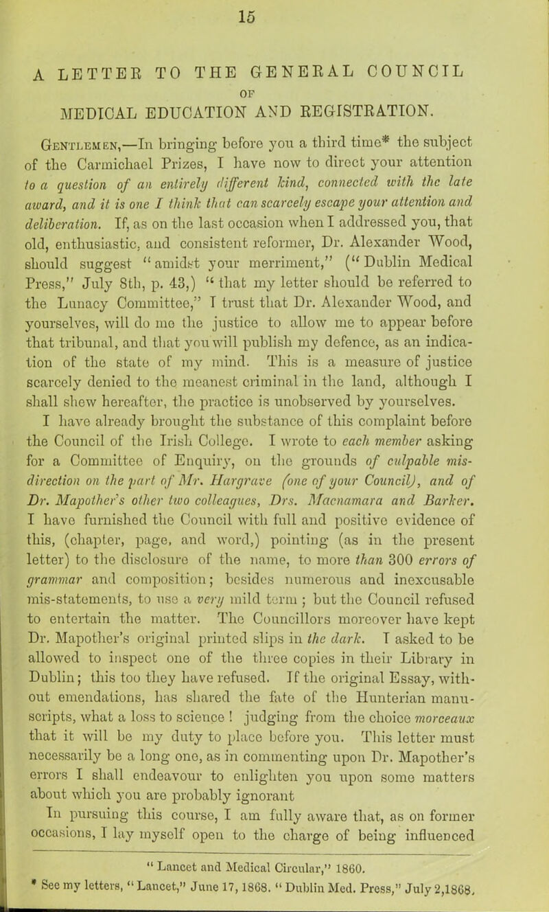 A LETTER TO THE GENERAL COUNCIL OP MEDICAL EDUCATION AND REGISTRATION. Gentlemen,—In bringing before yon a third time* the subject of the Carmichael Prizes, I have now to direct your attention to a question of an entirely different hind, connected with the late award, and it is one I think that can scarcely escape your attention and deliberation. If, as on the last occasion when I addressed you, that old, enthusiastic, and consistent reformer, Dr. Alexander Wood, should suggest “amidst your merriment,” (“Dublin Medical Press,” July 8tli, p. 43,) “ that my letter should be referred to the Lunacy Committee,” I trust that Dr. Alexander Wood, and yourselves, will do mo the justice to allow me to appear before that tribunal, and tliat you will publish my defence, as an indica- tion of the state of my mind. This is a measure of justice scarcely denied to the meanest criminal in the land, although I shall shew hereafter, the practice is unobserved by yourselves. I have already brought the substance of this complaint before the Council of the Irish College. I wrote to each member asking for a Committee of Enquiry, on the grounds of culpable mis- direction on the part of Mr. Hargrave (one of your Council), and of Dr. Mapothers other two colleagues, Drs. Mcicnamara and Barker. I have furnished the Council with full and positive evidence of this, (chapter, page, and word,) pointing (as in the present letter) to the disclosure of the name, to more than 300 errors of grammar and composition; besides numerous and inexcusable mis-statements, to use a very mild term ; but the Council refused to entertain the matter. The Councillors moreover have kept Dr. Mapother’s original printed slips in the dark. T asked to be allowed to inspect one of the three copies in their Library in Dublin; this too they have refused. If the original Essay, with- out emendations, has shared the fate of the Hunterian manu- scripts, what a loss to science ! judging from the choice morceaux that it will be my duty to place before you. This letter must necessarily be a long one, as in commenting upon Dr. Mapother’s errors I shall endeavour to enlighten you upon some matters about which you are probably ignorant In pursuing this course, I am fully aware that, as on former occasions, I lay myself open to the charge of being influenced “ Lancet and Medical Circular,” 1860.  * See my letters, “ Lancet,” June 17,1868. “ Dublin Med. Press,” July 2,1868,