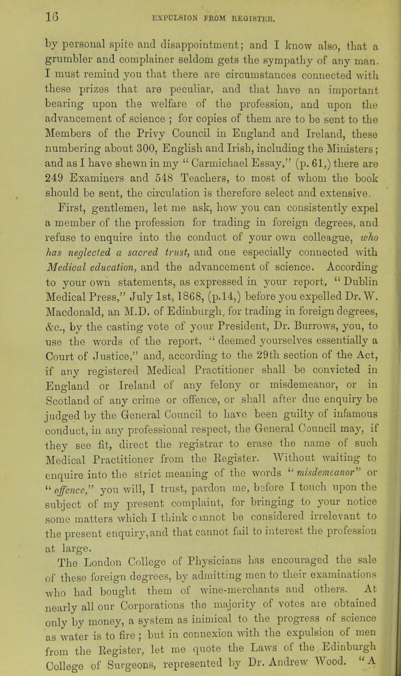 by personal spite and disappointment; and I know also, that a grumbler and complainer seldom gets the sympathy of any man. I must remind you that there are circumstances connected with these prizes that are peculiar, and that have an important bearing upon the welfare of the profession, and upon the advancement of science ; for copies of them are to be sent to the Members of the Privy Council in England and Ireland, these numbering about 300, English and Irish, including the Ministers; and as I have shewn in my “ Carmichael Essay,” (p. 61,) there are 249 Examiners and 548 Teachers, to most of whom the book should be sent, the circulation is therefore select and extensive. First, gentlemen, let me ask, how you can consistently expel a member of the profession for trading in foreign degrees, and refuse to enquire into the conduct of your own colleague, who has neglected a sacred trust, and one especially connected with Medical education, and the advancement of science. According to your own statements, as expressed in your report, “ Dublin Medical Press,” July 1st, 1868, (p.14,) before you expelled Dr. W. Macdonald, an M.D. of Edinburgh, for trading in foreign degrees, &c., by the casting vote of your President, Dr. Burrows, you, to use the words of the report, “ deemed yourselves essentially a Court of Justice,” and, according to the 29th section of the Act, if any registered Medical Practitioner shall be convicted in England or Ireland of any felony or misdemeanor, or in Scotland of any crime or offence, or shall after due enquiry be judged by the General Council to have been guilty of infamous conduct, in any professional respect, the General Council may, it they see fit, direct the registrar to erase the name of such Medical Practitioner from the Register. Without waiting to enquire into the strict meaning of the words “ misdemeanor” or “ offence,” you will, I trust, pardon me, before I touch upon the subject of my present complaint, for bringing to your notice some matters which I think c in not be considered irrelevant to the present enquiry, and that cannot fail to interest the profession at large. The London College of Physicians has encouraged the sale of these foreign degrees, by admitting men to their examinations who had bought them of wine-merchants and others. At nearly all our Corporations the majority of votes are obtained only by money, a system as inimical to the progress of science as water is to fire ; but in connexion with the expulsion of men from the Register, let me quote the Laws of the Edinburgh College of Surgeons, represented by Dr. Andrew Wood. “ A