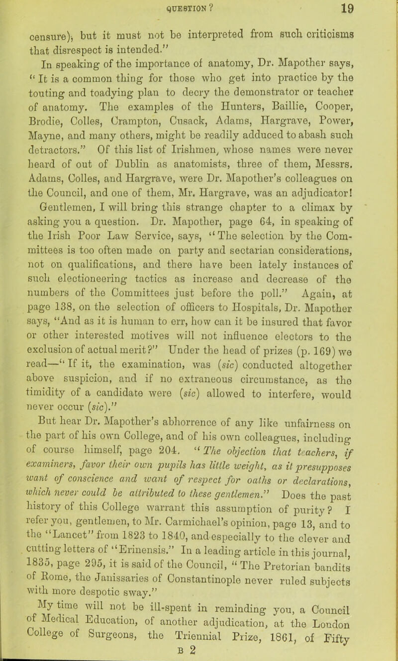 censure)-, but it must not be interpreted from such criticisms that disrespect is intended. In speaking of the importance of anatomy, Dr. Mapother says, “ It is a common thing for those who get into practice by the touting and toadying plan to decry the demonstrator or teacher of anatomy. The examples of the Hunters, Baillie, Cooper, Brodie, Colies, Crampton, Cusack, Adams, Hargrave, Power, Mayne, and many others, might be readily adduced to abash such detractors.” Of this list of Irishmen, whose names were never beard of out of Dublin as anatomists, three of them, Messrs. Adams, Colles, and Hargrave, were Dr. Mapother’s colleagues on the Council, and one of them, Mr. Hargrave, was an adjudicator! Gentlemen, I will bring this strange chapter to a climax by asking you a question. Dr. Mapother, page 64, in speaking of the Irish Poor Law Service, says, ‘‘The selection by the Com- mittees is too often made on party and sectarian considerations, not on qualifications, and there have been lately instances of such electioneering tactics as increase and decrease of the numbers of the Committees just before the poll.” Again, at page 138, on the selection of officers to Hospitals, Dr. Mapother says, “And as it is human to err, how can it be insured that favor or other interested motives will not influence electors to the exclusion of actual merit?” Under the head of prizes (p. 169) we read—‘‘ If it, the examination, was (sic) conducted altogether above suspicion, and if no extraneous circumstance, as the timidity of a candidate were (sic) allowed to interfere, would never occur (sic).” But hear Dr. Mapother s abhorrence of any like unfairness on the part of his own College, and of his own colleagues, including of course himself, page 204. “ The objection that teachers, if examiners, favor their own pupils has little weight, as it presupposes leant of conscience and leant of respect for oaths or declarations, which never could be attributed to these gentlemen.” Does the past history of this College warrant this assumption of purity ? I refer you, gentlemen, to Mr. Carmichael’s opinion, page 13, and to the “Lancet” from 1823 to 1840, and especially to the clever and cutting letters of “Erinensis.” In a leading article in this journal, 1835, page 295, it is said of the Council, “ The Pretorian bandits of Home, the Janissaries of Constantinople never ruled subjects with more despotic sway.” My time will not be ill-spent in reminding you, a Council of Medical Education, of another adjudication, at the London College of Surgeons, the Triennial Prize, 1861, of Fifty b 2