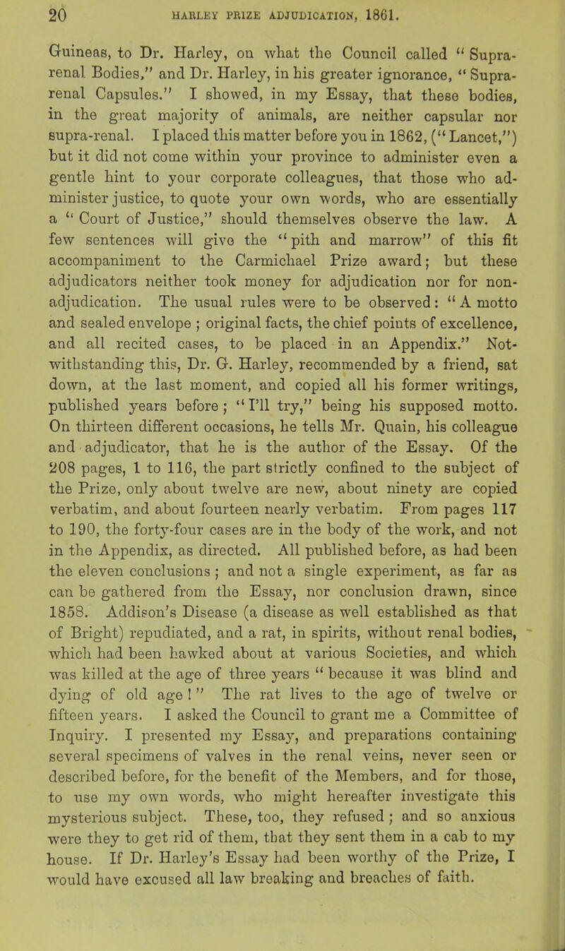 Guineas, to Dr. Harley, on what the Council called 11 Supra- renal Bodies,” and Dr. Harley, in his greater ignorance, “ Supra- renal Capsules.” I showed, in my Essay, that these bodies, in the great majority of animals, are neither capsular nor supra-renal. I placed this matter before you in 1862, (“ Lancet,”) but it did not come within your province to administer even a gentle hint to your corporate colleagues, that those who ad- minister justice, to quote your own words, who are essentially a ‘‘ Court of Justice,” should themselves observe the law. A few sentences will give the “ pith and marrow” of this fit accompaniment to the Carmichael Prize award; but these adjudicators neither took money for adjudication nor for non- adjudication. The usual rules were to be observed: “ A motto and sealed envelope ; original facts, the chief points of excellence, and all recited cases, to be placed in an Appendix.” Not- withstanding this, Dr. G. Harley, recommended by a friend, sat down, at the last moment, and copied all his former writings, published years before; “I’ll try,” being his supposed motto. On thirteen different occasions, he tells Mr. Quain, his colleague and adjudicator, that he is the author of the Essay. Of the 208 pages, 1 to 116, the part strictly confined to the subject of the Prize, only about twelve are new, about ninety are copied verbatim, and about fourteen nearly verbatim. From pages 117 to 190, the forty-four cases are in the body of the work, and not in the Appendix, as directed. All published before, as had been the eleven conclusions ; and not a single experiment, as far as can be gathered from the Essay, nor conclusion drawn, since 1858. Addison's Disease (a disease as well established as that of Bright) repudiated, and a rat, in spirits, without renal bodies, which had been hawked about at various Societies, and which was killed at the age of three years “ because it was blind and dying of old age ! ” The rat lives to the ago of twelve or fifteen years. I asked the Council to grant me a Committee of Inquiry. I presented my Essay, and preparations containing several specimens of valves in the renal veins, never seen or described before, for the benefit of the Members, and for those, to use my own words, who might hereafter investigate this mysterious subject. These, too, they refused ; and so anxious were they to get rid of them, that they sent them in a cab to my house. If Dr. Harley’s Essay had been worthy of the Prize, I would have excused all law breaking and breaches of faith.