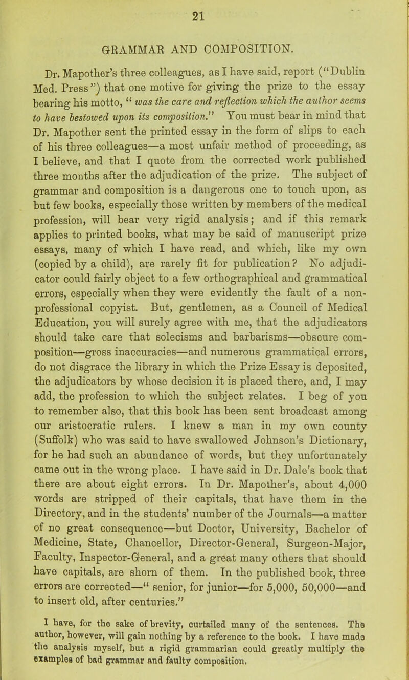 GRAMMAR AND COMPOSITION. Dr. Mapother’s three colleagues, as I have said, report (“Dublin Med. Press ”) that one motive for giving the prize to the essay- bearing his motto, “ was the care and reflection which the author seems to have bestowed upon its composition.” You must bear in mind that Dr. Mapother sent the printed essay in the form of slips to each of his three colleagues—a most unfair method of proceeding, as I believe, and that I quote from the corrected work published three months after the adjudication of the prize. The subject of grammar and composition is a dangerous one to touch upon, as but few books, especially those written by members of the medical profession, will bear very rigid analysis; and if this remark applies to printed books, what may be said of manuscript prize essays, many of which I have read, and which, like my own (copied by a child), are rarely fit for publication? No adjudi- cator could fairly object to a few orthographical and grammatical errors, especially when they were evidently the fault of a non- professional copyist. But, gentlemen, as a Council of Medical Education, you will surely agree with me, that the adjudicators should take care that solecisms and barbarisms—obscure com- position—gross inaccuracies—and numerous grammatical errors, do not disgrace the library in which the Prize Essay is deposited, the adjudicators by whose decision it is placed there, and, I may add, the profession to which the subject relates. I beg of you to remember also, that this book has been sent broadcast among our aristocratic rulers. I knew a man in my own county (Suffolk) who was said to have swallowed Johnson’s Dictionary, for he had such an abundance of words, but they unfortunately came out in the wrong place. I have said in Dr. Dale’s book that there are about eight errors. In Dr. Mapother’s, about 4,000 words are stripped of their capitals, that have them in the Directory, and in the students’ number of the Journals—a matter of no great consequence—but Doctor, University, Bachelor of Medicine, State, Chancellor, Director-General, Surgeon-Major, Faculty, Inspector-General, and a great many others that should have capitals, are shorn of them. In the published book, three errors are corrected—“ senior, for junior—for 5,000, 50,000—and to insert old, after centuries.” I have, for the sake of brevity, curtailed many of the sentences. The author, however, will gain nothing by a reference to the book. I have made the analysis myself, but a rigid grammarian could greatly multiply the examples of bad grammar and faulty composition.