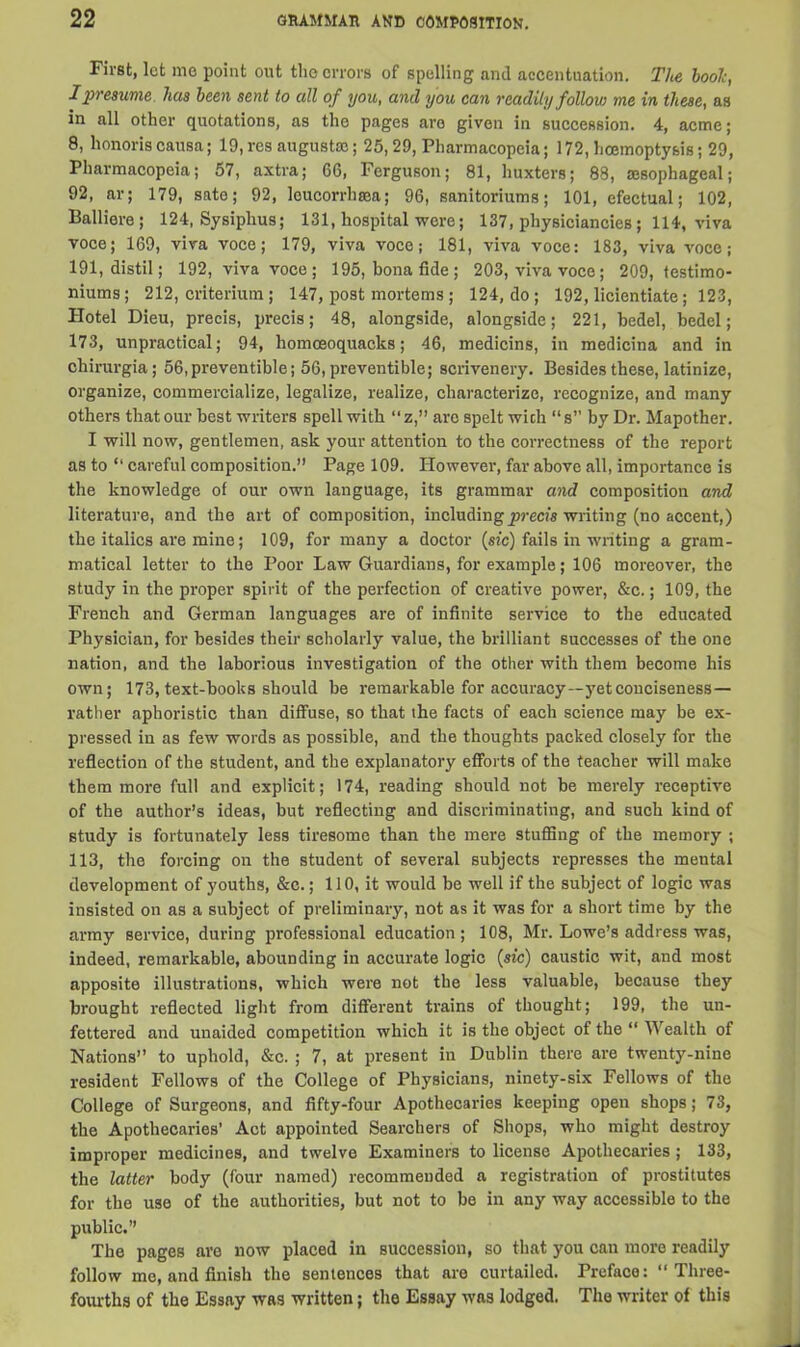 First, let mo point out the errors of spelling and accentuation. The booh, I presume has been sent to all of you, and you can readily follow me in these, as in all other quotations, as the pages are given in succession. 4, acme; 8, honoris causa; 19, res august®; 25,29, Pharmacopeia; 172, hcemoptysis; 29, Pharmacopeia; 57, axtra; 66, Ferguson; 81, huxters; 88, aesophagcal; 92, ar; 179, sate; 92, leucorrhsea; 96, sanitariums; 101, efectual; 102, Balliere; 124, Sysiplrus; 131, hospital were; 137, physiciancies ; 114, viva voce; 169, viva voce; 179, viva voce j 181, viva voce: 183, viva voce; 191, distil; 192, viva voce ; 195, bona fide ; 203, viva voce ; 209, testimo- niums; 212, criterium; 147, post mortems ; 124, do ; 192, licientiate; 123, Hotel Dieu, precis, precis; 48, alongside, alongside; 221, bedel, bedel; 173, unpractical; 94, homceoquacks; 46, medicins, in medicina and in chirurgia; 56,preventible; 56, preventible; scrivenery. Besides these, latinize, organize, commercialize, legalize, realize, characterize, recognize, and many others that our best writers spell with “z,” are spelt wich “s” by Dr. Mapother. I will now, gentlemen, ask your attention to the correctness of the report as to “ careful composition.” Page 109. However, far above all, importance is the knowledge of our own language, its grammar and composition and literature, and the art of composition, including precis writing (no accent,) the italics are mine; 109, for many a doctor (sic) fails in writing a gram- matical letter to the Poor Law Guardians, for example; 106 moreover, the study in the proper spirit of the perfection of creative power, &c.; 109, the French and German languages are of infinite service to the educated Physician, for besides their scholarly value, the brilliant successes of the one nation, and the laborious investigation of the other with them become his own; 173, text-books should be remarkable for accuracy—yet conciseness — rather aphoristic than diffuse, so that the facts of each science may be ex- pressed in as few words as possible, and the thoughts packed closely for the reflection of the student, and the explanatory efforts of the teacher will make them more full and explicit; 174, reading should not be merely receptive of the author’s ideas, but reflecting and discriminating, and such kind of study is fortunately less tiresome than the mere stuffing of the memory ; 113, the forcing on the student of several subjects represses the mental development of youths, &c.; 110, it would be well if the subject of logic was insisted on as a subject of preliminary, not as it was for a short time by the army service, during professional education; 108, Mr. Lowe’s address was, indeed, remarkable, abounding in accurate logic (sic) caustic wit, and most apposite illustrations, which were not the less valuable, because they brought reflected light from different trains of thought; 199, the un- fettered and unaided competition which it is the object of the “ Wealth of Nations” to uphold, &c. ; 7, at present in Dublin there are twenty-nine resident Fellows of the College of Physicians, ninety-six Fellows of the College of Surgeons, and fifty-four Apothecaries keeping open shops; 73, the Apothecaries' Act appointed Searchers of Shops, who might destroy improper medicines, and twelve Examiners to license Apothecaries; 133, the latter body (four named) recommended a registration of prostitutes for the use of the authorities, but not to be in any way accessible to the public.” The pages are now placed in succession, so that you can more readily follow me, and finish the sentences that arc curtailed. Preface: “ Three- fourths of the Essay was written; the Essay was lodged. The writer of this
