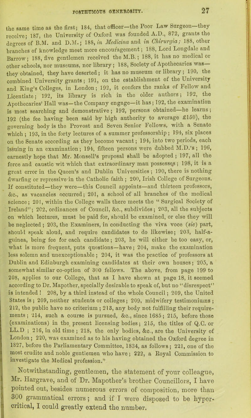 the same time as the first; 184, that officer-the Poor Law Surgeon—they receive; 187, the University of Oxford was founded A.D., 872, grants the degrees of B.M. and D.M.; 188, in Medicina and in Chirurgia; 188, other branches of knowledge meet more encouragement; 188, Lord Longdale and Barrow; 188, five gentlemen received the M.B.; 188, it has no medical or other schools, nor museums, nor library ; 188, Society of Apothecaries was they obtained, they have deserted; it has no museum or library; 190, the combined University grants; 191, on the establishment of the University and King’s Colleges, in London; 192, it confers the ranks of Fellow and Licentiate; 192, its library is rich in the older authors; 192, the Apothecaries’ Hall was—the Company engage—it has; 192, the examination is most searching and demonstrative; 192, persons obtained—he learns; 192 (the fee having been said by high authority to average £150), the governing body is the Provost and Seven Senior Fellows, with a Senate which ; 193, in the forty lectures of a summer professorship ; 194, six places on the Senate according as they become vacant; 194, into two periods, each issuing in an examination; 194, fifteen persons were dubbed M.D.’s; 196, earnestly hope that Mr. Monsell’s proposal shall be adopted ; 197, all the force and caustic wit which that extraordinary man possess^; 198, it is a great error in the Queen’s and Dublin Universities; 190, there is nothing dwarfing or repressive in the Catholic faith ; 200, Irish College of Surgeons. If constituted—they were—this Council appoints—and thirteen professors, &c., as vacancies occurred; 201, a school of all branches of the medical science; 201, within the College walls there meets the “ Surgical Society of Ireland”; 2C2, ordinances of Council, &c., subdivides; 203, all the subjects on which lectures, must be paid for, should be examined, or else they will be neglected ; 203, the Examiners, in conducting the viva voce (sic) part, should speak aloud, and require candidates to do likewise; 203, half-a- guinea, being fee for each candidate; 203, he will either be too easy, or, what is more frequent, puts questions—have; 204, make the examination less solemn and unexceptionable ; 204, it was the practice of professors at Dublin and Edinburgh examining candidates at their own houses; 205, a somewhat similar co-option of 300 fellows. The above, from page 199 to 208, applies to our College, that as I have shewn at page 18, it seemed according to Dr. Mapother, specially desirable to speak of, but no “disrespect” is intended ! 208, by a third instead of the whole Council; 209, the United States is ; 209, neither students or colleges; 209, midwifery testimoniums ; 212, the public have no criterium ; 213, any body not fulfilling their require- ments ; 214, such a course is pursued, &c., since 1685; 215, before those (examinations) in the present licensing bodies; 215, the titles of Q.C. or LL.D ; 216, in old time ; 218, the only bodies, &c., are the University of London ; 220, was examined as to his having obtained the Oxford degree in 1827, before the Parliamentary Committee, 1834, as follows; 221, one of the most erudite and noble gentlemen who have ; 222, a Royal Commission to investigate the Medical profession.” Notwithstanding, gentlemen, the statement of your colleague, Mr. Hargrave, and of Dr. Mapother’s brother Councillors, I have pointed out, besides numerous errors of composition, more than 300 grammatical errors ; and if T were disposed to be hyper- critical, I could greatly extend the number.