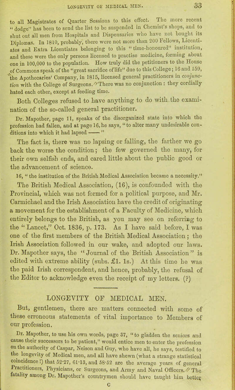 to all Magistrates of Quarter Sessions to this effect. The more recent “ dodge has been to send the list to be suspended in Chemist’s shops, and to shut out all men from Hospitals and Dispensaries who have not bought its Diplomas. In 1810, probably, there were not more than 200 Fellows, Licenti- ates and Extra Licentiates belonging to this “ time-honoured” institution, and these were the only persons licensed to practise medicine, forming about one in 100,000 to the population. How truly did the petitioners to the House of Commons speak of the “great sacrifice of life” due to this College; 16 and 159, 'the Apothecaries’ Company, in 1815, licensed general practitioners in conjunc- tion with the College of Surgeons.^There was no conjunction : they cordially hated each other, except at feeding time. Both Colleges refused to have anything to do with, the exami- nation of the so-called general practitioner. Dr. Mapother, page 11, speaks of the disorganized state into which the profession had fallen, and at page 16,he says, “to alter many undesirable con- ditions into which it had lapsed ” The fact is, there was no lapsing or falling, the farther we go back the worse the condition; the few governed the many, for their own selfish ends, and cared little about the public good or the advancement of science. 16, “ the institution of the British Medical Association became a necessity.” The British Medical Association, (16), is confounded with the Provincial, which was not formed for a political purpose, and Mr. Carmichael and the Irish Association have the credit of originating a movement for the establishment of a Faculty of Medicine, which entirely belongs to the British, as you may see on referring to the “Lancet,” Oct. 1836, p. 173. As I have said before, I was one of the first members of the British Medical Association ; the Irish Association followed in our wake, and adopted our laws. Dr. Mapother says, the “Journal of the British Association” is edited with extreme ability (subs. £1. Is.) At this time he was the paid Irish correspondent, and hence, probably, the refusal of the Editor to acknowledge even the receipt of my letters. (?) LONGEVITY OF MEDICAL MEN. But, gentlemen, there are matters connected with some of these erroneous statements of vital importance to Members of our profession. Dr. Mapother, to use his own words, page 37, “ to gladden the seniors and cause their successors to be patient,” would entice men to enter the profession on the authority of Caspar, Neison and Guy, who have all, he says, testified to the longevity of Medical men, and all have shewn (what a strange statistical coincidence !) that 52‘27, 61-13, and 58-52 are the average years of general Practitioners, Physicians, or Surgeons, and Army and Naval Officers.^The fatality among Dr. Mapother’s countrymen should have taught him bettej,- C