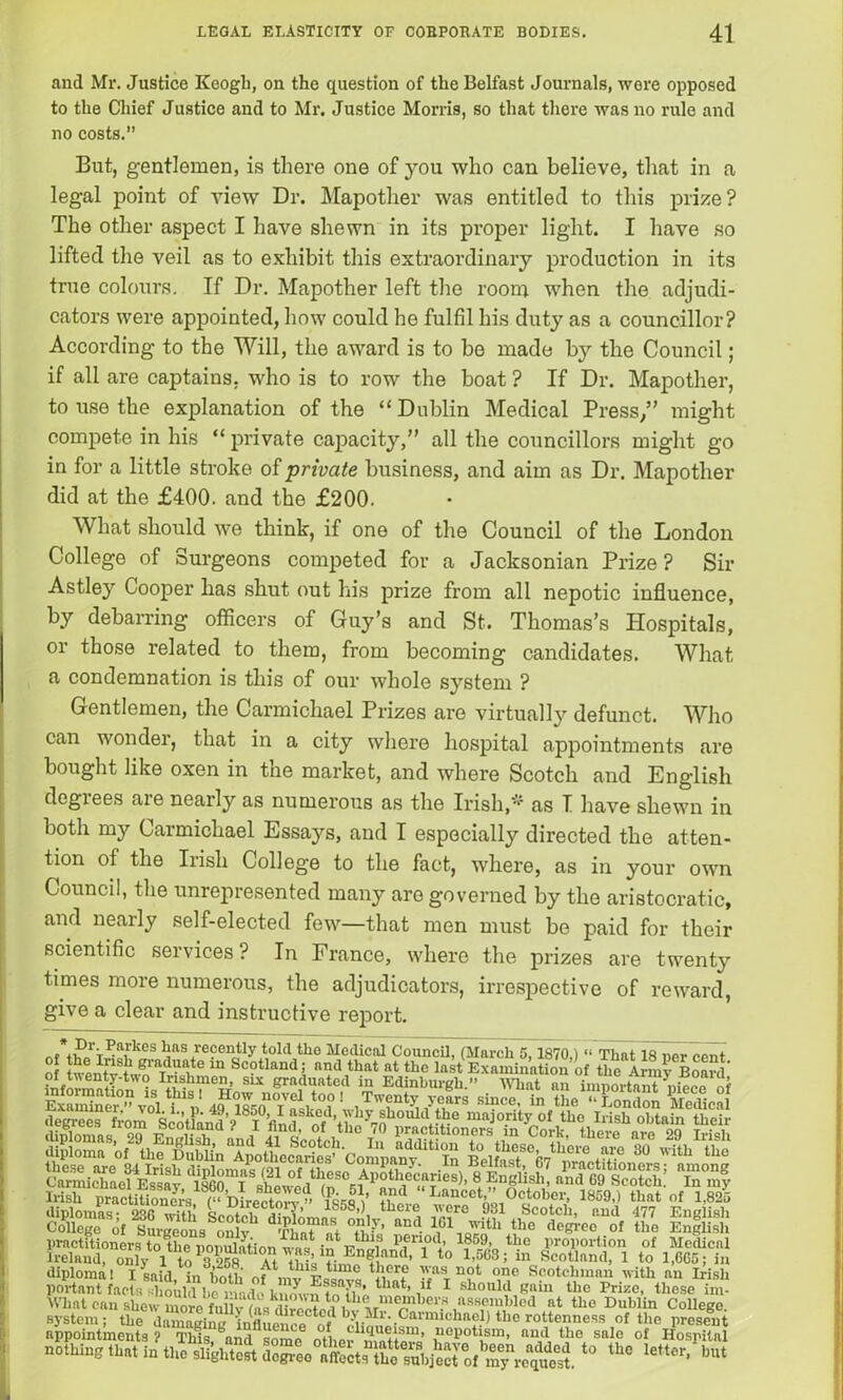 and Mr. Justice Keogh, on the question of the Belfast Journals, were opposed to the Chief Justice and to Mr. Justice Morris, so that there was no rule and no costs.” But, gentlemen, is there one of you who can believe, that in a legal point of view Dr. Mapother was entitled to this prize? The other aspect I have shewn in its proper light. I have so lifted the veil as to exhibit this extraordinary production in its true colours. If Dr. Mapother left the room when the adjudi- cators were appointed, how could he fulfil his duty as a councillor? According to the Will, the award is to be made by the Council; if all are captains, who is to row the boat ? If Dr. Mapother, to use the explanation of the “Dublin Medical Press/’ might compete in his “ private capacity,” all the councillors might go in for a little stroke of private business, and aim as Dr. Mapother did at the £400. and the £200. What should we think, if one of the Council of the London College of Surgeons competed for a Jacksonian Prize? Sir Astley Cooper has shut out his prize from all nepotic influence, by debarring officers of Guy’s and St. Thomas’s Hospitals, or those related to them, from becoming candidates. What a condemnation is this of our whole system ? Gentlemen, the Carmichael Prizes are virtually defunct. Who can wonder, that in a city where hospital appointments are bought like oxen in the market, and where Scotch and English degiees are nearly as numerous as the Irish/'1 as I have shewn in both my Carmichael Essays, and I especially directed the atten- tion of the Irish College to the fact, where, as in your own Council, the unrepresented many are governed by the aristocratic, and nearly self-elected few—that men must be paid for their scientific services ? In France, where the prizes are twenty times more numerous, the adjudicators, irrespective of reward, give a clear and instructive report. „f*.P1’V'^a,rlies has recently told the Medical Council, (March 5,1870.) “ That 18 ner rpnt o in Scotland; and that at the last Examination of theAm? Bwrf of twenty-two Irishmen, six graduated in Edinburgh.” What an imnortant Af ffl s& Wmt can shew more fuUyfasaCcte«l1 M Pn ei'* ■* the Dublin College, system; the damaoino ^ Mi. Caiinu.'hacl) the rottenness of the present appointments ? This and some ntbor^1«^+*Srn’ £10P°*,1,srn’ and sale of Hospital nothing * *• **
