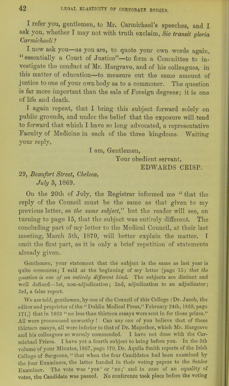 I refer you, gentlemen, to Mr. Carmichael’s speeches, and I ask you, whether I may not with truth exclaim, Sic transit gloria Carmichaeli ? I now ask you—as you are, to quote your own words again, “ essentially a Court of Justice”—to form a Committee to in- vestigate the conduct of Mr. Hargrave, and of his colleagues, in this matter of education—to measure out the same amount of justice to one of your own body as to a commoner. The question is far more important than the sale of Foreign degrees; it is one of life and death. T again repeat, that I bring this subject forward solely on public grounds, and under the belief that the exposure will tend to forward that which I have so long advocated, a representative Faculty of Medicine in each of the three kingdoms. Waiting your reply, I am, Gentlemen, Your obedient servant, EDWARDS CRISP. 29, Beaufort Street, Chelsea, July 3, 1869. On the 20th of July, the Registrar informed me u that the reply of the Council must be the same as that given to my previous letter, on the same subject,” but the reader will see, on turning to page 15, that the subject was entirely different. The concluding part of my letter to the Medical Council, at their last meeting, March 5th, 1870, will better explain the matter. I omit the first part, as it is only a brief repetition of statements already given. Gentlemen, your statement that the subject is the same as last year is quite erroneous; I said at the beginning of my letter (page 15) that the question is one of an entirely different hind. The subjects are distinct and well defined—1st, non-adjudication; 2nd, adjudication to an adjudicator; 3rd, a false report. We are told, gentlemen, by one of the Council of this College (Dr. Jacob, the editor and proprietor of the “ Dublin Medical Press,” February 24th, 1869, page 171,) that in 1863 “ no less than thirteen essays were sent in for these prizes.” All were pronounced unworthy! Can any one of you believe that of these thirteen essays, all were inferior to that of Dr. Mapother, which Mr. Hargrave and his colleagues so warmly commended. I have not done with the Car- michael Prizes. I have yet a fourth subject to bring before you. In the otli volume of your Minutes, 1867, page 170, Dr. Aquila Smith reports of the Irish College of Surgeons, “ that when the four Candidates had been examined by the four Examiners, the latter handed in their voting papers to the Senior Examiner. The vote was ‘yes’ or ‘no;’ and in case of an equality of votes, the Candidate was passed. No conference took place before the voting