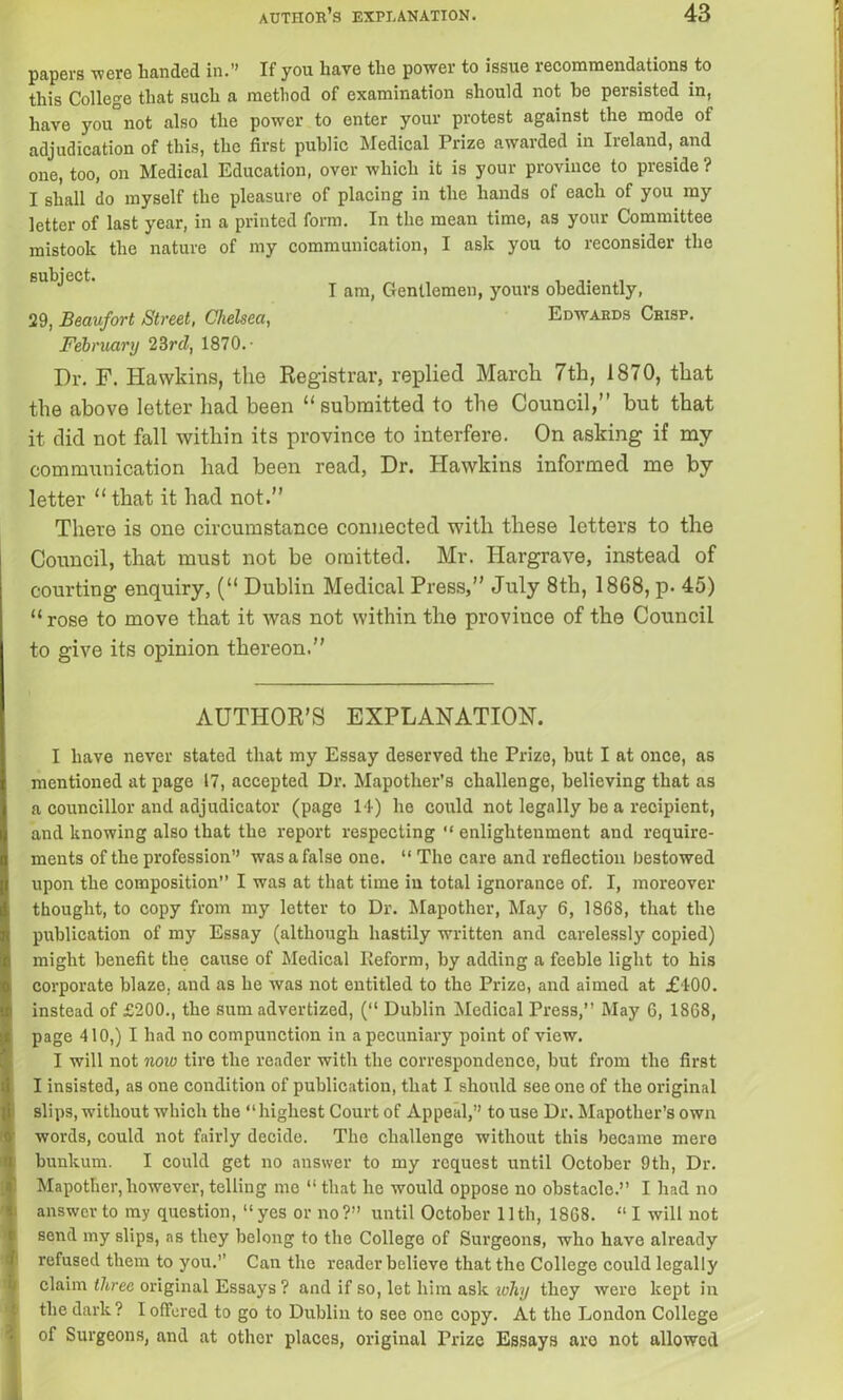 papers were handed in.” If you have the power to issue recommendations to this College that such a method of examination should not he persisted in, have you° not also the power to enter your protest against the mode of adjudication of this, the first public Medical Prize awarded in Ireland, and one, too, on Medical Education, over which it is your province to preside ? I shall do myself the pleasure of placing in the hands of each of you my letter of last year, in a printed form. In the mean time, as your Committee mistook the nature of my communication, I ask you to reconsider the February 23rd, 1870.- Dr. F. Hawkins, the Registrar, replied March 7th, 1870, that the above letter had been “submitted to the Council,” but that it did not fall within its province to interfere. On asking if my communication had been read, Dr. Hawkins informed me by letter “ that it had not.” There is one circumstance connected with these letters to the Council, that must not be omitted. Mr. Hargrave, instead of courting enquiry, (“ Dublin Medical Press,” July 8th, 1868, p. 45) “ rose to move that it was not within the province of the Council to give its opinion thereon.” I have never stated that my Essay deserved the Prize, but I at once, as mentioned at page 17, accepted Dr. Mapother’s challenge, believing that as a councillor and adjudicator (page 14) he could not legally he a recipient, and knowing also that the report respecting “ enlightenment and require- ments of the profession” was a false one. “ The care and reflection bestowed upon the composition I was at that time in total ignorance of. I, moreover thought, to copy from my letter to Dr. Mapother, May 6, 1868, that the publication of my Essay (although hastily written and carelessly copied) might benefit the cause of Medical Reform, by adding a feeble light to his corporate blaze, and as he was not entitled to the Prize, and aimed at £400. instead of £200., the sum advertized, (“ Dublin Medical Press,’’ May 6, 1868, page 410,) I had no compunction in a pecuniary point of view. I will not now tire the reader with the correspondence, but from the first I insisted, as one condition of publication, that I should see one of the original slips, without which the “highest Court of Appeal,” to use Dr. Mapother’s own words, could not fairly decide. The challenge without this became mere bunkum. I could get no answer to my request until October 9th, Dr. Mapother, however, telling me “ that he would oppose no obstacle.’’ I had no answer to my question, “ yes or no?” until October 11th, 1868. “ I will not send my slips, as they belong to the College of Surgeons, who have already refused them to you.’’ Can the reader believe that the College could legally claim three original Essays ? and if so, let him ask ivhy they were kept in the dark? I offered to go to Dublin to see one copy. At the London College of Surgeons, and at other places, original Prize Essays are not allowed subject. 29, Beaufort Street, Chelsea, I am, Gentlemen, yours obediently, Edwards Crisp. AUTHOR’S EXPLANATION.