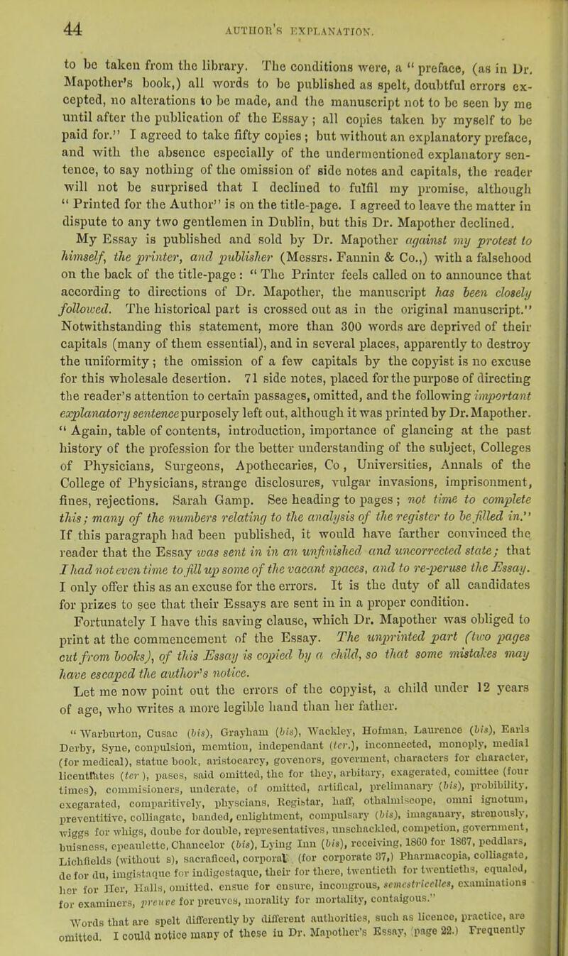 to be taken from the library. The conditions were, a “ preface, (as in Dr. Mapother’s book,) all words to be published as spelt, doubtful errors ex- cepted, no alterations to be made, and the manuscript not to be seen by me until after the publication of the Essay ; all copies taken by myself to be paid for.” I agreed to take fifty copies; but without an explanatory preface, and with the absence especially of the undermentioned explanatory sen- tence, to say nothing of the omission of side notes and capitals, the reader will not be surprised that I declined to fulfil my promise, although “ Printed for the Author” is on the title-page. I agreed to leave the matter in dispute to any two gentlemen in Dublin, but this Dr. Mapother declined. My Essay is published and sold by Dr. Mapother against my protest to himself, the printer, and publisher (Messrs. Fannin & Co.,) with a falsehood on the back of the title-page : “ The Printer feels called on to announce that according to directions of Dr. Mapother, the manuscript has been closely followed. The historical part is crossed out as in the original manuscript.” Notwithstanding this statement, more than 300 words are deprived of their capitals (many of them essential), and in several places, apparently to destroy the uniformity; the omission of a few capitals by the copyist is no excuse for this wholesale desertion. 71 side notes, placed for the purpose of directing the reader’s attention to certain passages, omitted, and the following important explanatory sentence purposely left out, although it was printed by Dr. Mapother. “ Again, table of contents, introduction, importance of glancing at the past history of the profession for the better understanding of the subject, Colleges of Physicians, Surgeons, Apothecaries, Co, Universities, Annals of the College of Physicians, strange disclosures, vulgar invasions, imprisonment, flues, rejections. Sarah Gamp. See heading to pages ; not time to complete this; many of the numbers relating to the analysis of the register to be filled in. If this paragraph had been published, it would have farther convinced the reader that the Essay ivas sent in in an unfinished and uncorrccled stale; that I had not even time to fill up some of the vacant spaces, and to re-peruse the Essay. I only offer this as an excuse for the errors. It is the duty of all candidates for prizes to see that their Essays are sent in in a proper condition. Fortunately I have this saving clause, which Dr. Mapother was obliged to print at the commencement of the Essay. The unprinted part (two pages cut from boolcs), of this Essay is copied by a child, so that some mistahes may have escaped the author’s notice. Let me now point out the errors of the copyist, a child under 12 years of age, who writes a more legible hand than her father. “ Warburton, Cusac (bis), Grnyhnm [bis), Wackley, Hofman, Laurence {bis), Earls Derby, Syne, compulsion, memtion, independent (ter.), inconnected, monoply, medial (for medical), statue book, aristocarcy, govenors, goverment, characters for character, licentiates {ter ), pascs, said omitted, the for they, arbitary, exagerated, eomittee (four times), commisioners, underate, of omitted, artifical, prelimanary {bis), probibility. cxegarated, comparitively, physcians, Register, hall, othalmiscope, ornni ignotum, preventative, colliagato, banded, enlightmcnt, compulsary {bis), imaganary, strenously, wiggs for whigs, doube for double, representatives, unsehackled, competion, government, buisness, epeaulette, Chancelor {bis), Lying Inn (bis), receiving, I860 for 1S67, peddlars, Lichfiolds (without s), sacraficed, corporal (for corporate 87,) Pharmacopia, colliagato, de for du, imgistanue for indigostnque, their for there, twentieth for twentieths, equaled, her for Her, Halls, omitted, ensue for ensure, incongrous, scmestricelles, examinations for examiners, prsuve for prouvos, morality for mortality, contnigous. Words that are spelt difforently by different authorities, such ns licence, practice, aro omitted. I could notice many of these in Dr. Mapother’s Essay, page 22.) Frequently