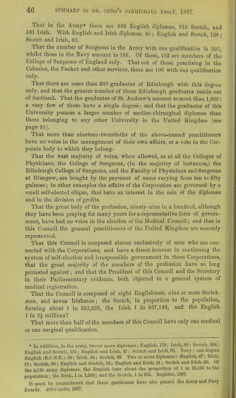 rl hat in tho Army* there are 806 English diplomas, 910 Scotch, and 531 Irish. With English and Irish diplomas, 40; English and Scotch, 138; Scotch and Irish, 62. That the number of Surgeons in the Army with one qualification is 395, whilst those in tho Navy amount to 180. Of these, 195 arc members of the College of Surgeons of England only. That out of those practising in the Colonies, the Packet and other services, there are 100 with one qualification only. That there are more than 300 graduates of Edinburgh with this degree only, and that the greater number of these Edinburgh graduates reside out of Scotland. That the graduates of St. Andrew’s amount to more than 1,300; a very few of these have a single degree; and that the graduates of this University possess a larger number of medico-chirurgieal diplomas than those belonging to any other University in the United Kingdom (see page 31). That more than nineteen-twentieths of the above-named practitioners have no voice in the management of their own affairs, or a vote in the Cor- porate body to which they belong. That the vast majority of votes, when allowed, as at all the Colleges of Physicians, the College of Surgeons, (in the majority of instances,) the Edinburgh College of Surgeons, and the Faculty of Physicians and Surgeons at Glasgow, are bought by the payment of sums varying from ten to fifty guineas; in other examples the affairs of the Corporation are governed by a small self-elected clique, that have an interest in the sale of the diplomas and in the division of profits. That the great body of the profession, ninety-nine in a hundred, although they have been praying for many years for a representative form of govern- ment, have had no voice in the election of the Medical Council; and that in this Council the general practitioners of the United Kingdom are scarcely represented. That this Council is composed almost exclusively of men who are con- nected with the Corporations, and have a direct interest in continuing the system of self-election and irresponsible government in these Corporations, that the great majority of the members of the profession have so long protested against; and that the President of this Council and the Secretary in their Parliamentary evidence, both objected to a general system of medical registration. That the Council is composed of eight Englishmen, nine or more Scotch- men, and seven Irishmen; the Scotch, in proportion to the population, forming about 1 in 333,333, the Irish 1 in 857,142, and the English 1 in 2| millions ! That more than half of the members of this Council have only one medical or one surgical qualification. * In addition, in the army, two or more diplomas; English, 179; Irish, 80 ; Scotch, 204 ; English and Scotch, 131; English and Irish, 47 ; Scotch and Irish, G2. Navy: one degree English (R.C.S.E.), 89; Irish, 84; Scotch, 63. Two or more diplomas: English, 47; Irish, 17; Scotoh, 36 ; English and Scotch, 52; English and Irish, 21; Scotch and Irish, 20. Of tho 2,113 army diplomas, the English hear about the proportion of 1 in 23,550 to the population; the Irish, 1 in 1,200; and tho Scotch, 1 in 833. Register, 1867. It must be remembered that theso gentlomon have also passed the Army and Navy Boards. After-notes, 1867.