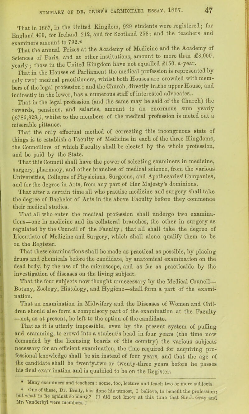 That in 1867, in the United Kingdom, 929 students were registered ; for England 459, for Ireland 212, and for Scotland 258; and the teachers and examiners amount to 792.* That the annual Frizes at the Academy of Medicine and the Academy of Sciences of Paris, and at other institutions, amount to more than £8,000. yearly; those in the United Kingdom have not equalled £150. a-year. That in the Houses of Parliament the medical profession is represented by only twof medical practitioners, whilst both Houses are crowded with mem- bers of the legal profession ; and the Church, directly in .the upper House, and indirectly in the lower, has a numerous staff of interested advocates.. That in the legal profession (and the same may be said of the Church) the rewards, pensions, and salaries, amount to an enormous sum yearly (£785,828.), whilst to the members of the medical profession is meted out a miserable pittance. That the only effectual method of correcting this incongruous state of things is to establish a Faculty of Medicine in each of the three Kingdoms, the Councillors of which Faculty shall be elected by the whole profession, and be paid by the State. That this Council shall have the power of selecting examiners in medicine, surgery, pharmacy, and other branches of medical science, from the various Universities, Colleges of Physicians, Surgeons, and Apothecaries’ Companies, and for the degree in Arts, from any part of Her Majesty’s dominions. That after a certain time all who practise medicine and surgery shall take the degree of Bachelor of Arts in the above Faculty before they commence their medical studies. That all who enter the medical profession shall undergo two examina- tions—one in medicine and its collateral branches, the other in surgery as regulated by the Council of the Faculty ; that all shall take the degree of Licentiate of Medicine and Surgery, which shall alone qualify them to be on the Register. That these examinations shall be made as practical as possible, by placing drugs and chemicals before the candidate, by anatomical examination on the dead body, by the use of the microscope, and as far as practicable by the investigation of diseases on the living subject. That the four subjects now thought unnecessary by the Medical Council— Botany, Zoology, Histology, and Hygiene—shall form a part of the exami- nation. That an examination in Midwifery and the Diseases of Women and Chil- dren should also form a compulsory part of the examination at the Faculty —not, as at present, be left to the option of the candidate. That as it is utterly impossible, even by the present system of puffing and cramming, to crowd into a student’s head in four years (the time now demanded by the licensing boards of this country) the various subjects necessary for an efficient examination, the time required for acquiring pro- fessional knowledge shall be six instead of four years, and that the age of the candidate shall be twenty-two or twenty-three years before he passes his final examination and is qualified to bo on the Register. * Many examiners and teachers ; some, too, lecture and teach two or more subjects. + One of these, Dr. Brady, has done his utmost, I believe, to benefit the profession; but what is he against so many ? [I did not know at this time that Sir J. Gray and Mr. Yanderbyl were members, J
