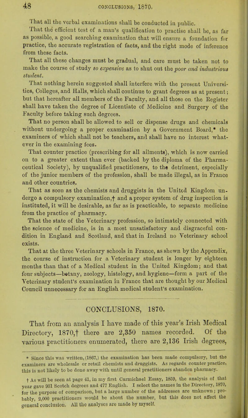That all the verbal examinations shall be conducted in public. -Ihat the efficient test of a man’s qualification to practise shall be, as far as possible, a good searching examination that will ensure a foundation for practice, the accurate registration of facts, and the right mode of inference from these facts. That all these changes must be gradual, and care must be taken not to make the course of study so expensive as to shut out the poor and industrious student. That nothing herein suggested shall interfere with the present Universi- ties, Colleges, and Halls, which shall continue to grant degrees as at present; but that hereafter all members of the Faculty, and all those on the Register shall have taken the degree of Licentiate of Medicine and Surgery of the Faculty before taking such degrees. That no person shall be allowed to sell or dispense drugs and chemicals without undergoing a proper examination by a Government Board,* the examiners of which shall not be teachers, and shall have no interest what- ever in the examining fees. That counter practice (prescribing for all ailments), which is now carried on to a greater extent than ever (backed by the diploma of the Pharma- ceutical Society), by unqualified practitioners, to the detriment, especially of the junior members of the profession, shall be made illegal, as in France and other countries. That as soon as the chemists and druggists in the United Kingdom un- dergo a compulsory examination,! and a proper system of drug inspection is instituted, it will be desirable, as far as is practicable, to separate medicine from the practice of pharmacy. That the state of the Veterinary profession, so intimately connected with the science of medicine, is in a most unsatisfactory and disgraceful con- dition in England and Scotland, and that in Ireland no Veterinary school exists. That at the three Veterinary schools in France, as shewn by the Appendix, the course of instruction for a Veterinary student is longer by eighteen months than that of a Medical student in the United Kingdom; and that four subjects—botany, zoology, histology, and hygiene—form a part of the Veterinary student’s examination in France that are thought by our Medical Council unnecessary for an English medical student’s examination. CONCLUSIONS, 1870. That from an analysis I have made of this year's Irish Medical Directory, 1870,f there are 2,350 names recorded. Of the various practitioners enumerated, there are 2,136 Irish degrees, * Since this was written, (1867,) the examination has been made compulsory, but the examiners are wholesalo or retail chemists and druggists. As regards counter practico, this is not likely to bo done away with until general practitioners abandon pharmacy. t As will be seen at page 41, in my first Carmichael Essay, 1859, the analysis of that year gave 931 Scotch degrees and 477 English. I select the names in the Directory, 1870, for the purpose of comparison, but a large number of the addresses aro unknown ; pro- bably, 2,000 practitioners would be about the number, but this does not affect the general conclusion. All tho analyses aro made by myself.