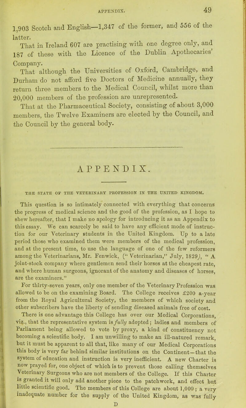 1,903 Scotch and English—1,347 of the former, and. 556 of the latter. That in Ireland 607 are practising with one degree only, and 187 of these with the Licence of the Dublin Apothecaries’ Company. That although the Universities of Oxford, Cambridge, and Durham do not afford five Doctors of Medicine annually, they return three members to the Medical Council, whilst more than 20,000 members of the profession are unrepresented. That at the Pharmaceutical Society, consisting of about 3,000 members, the Twelve Examiners are elected by the Council, and the Council by the general body. APPENDIX. THE STATE OF THE VETERINARY PROFESSION IN THE UNITED KINGDOM. This question is so intimately connected with everything that concerns the progress of medical science and the good of the profession, as I hope to shew hereafter, that I make no apology for introducing it as an Appendix to this essay. We can scarcely be said to have any efficient mode of instruc- tion for our Veterinary students in the United Kingdom. Up to a late period those who examined them were members of the medical profession, and at the present time, to use the language of one of the few reformers among the Veterinarians, Mr. Fenwick, (“ Veterinarian,” July, 1829,), ‘‘A joint-stock company where gentlemen send their horses at the cheapest rate, and where human surgeons, ignorant of the anatomy and diseases of horses, are the examiners.” For thirty-seven years, only one member of the Veterinary Profession was allowed to be on the examining Board. The College receives £200 a-year from the Royal Agricultural Society, the members of which society and other subscribers have the liberty of sending diseased animals free of cost. There is one advantage this College has over our Medical Corporations, viz., that the representative system is fully adopted; ladies and members of Parliament being allowed to vote by proxy, a kind of constituency not becoming a scientific body. I am unwilling to make an ill-natured remark, but it must be apparent to all that, like many of our Medical Corporations this body is very far behind similar institutions on the Continent—that the system of education and instruction is very inefficient. A new Charter is now prayed for, one object of which is to prevent those calling themselves Veterinary Surgeons who are not members of the College. If this Charter is granted it will only add another piece to the patchwork, and effect but little scientific good. The members of this College are about 1,000 ; a very inadequate number for the supply of the United Kingdom, as was fully D