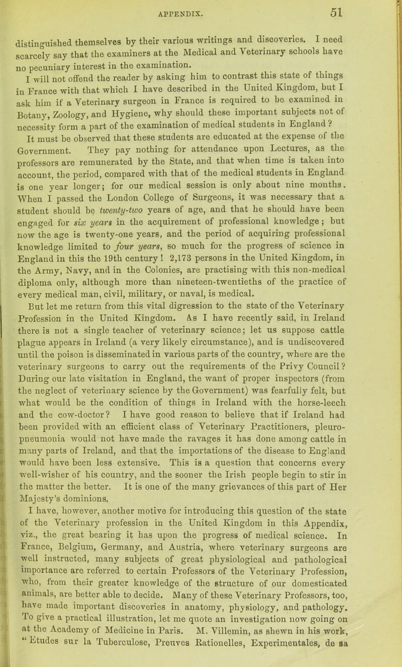 distinguished themselves by their various writings and discoveries. I need scarcely say that the examiners at the Medical and Veterinary schools have no pecuniary interest in the examination. I will not offend the reader by asking him to contrast this state of things in France with that which I have described in the United Kingdom, but I ask him if a Veterinary surgeon in France is required to be examined in Botany, Zoology, and Hygiene, why should these important subjects not of necessity form a part of the examination of medical students in England ? It must be observed that these students are educated at the expense of the Government. They pay nothing for attendance upon Lectures, as the professors are remunerated by the State, and that when time is taken into account, the period, compared with that of the medical students in England is one year longer; for our medical session is only about nine months. When I passed the London College of Surgeons, it was necessary that a student should be twenty-two years of age, and that he should have been engaged for six years in the acquirement of professional knowledge; but now the age is twenty-one years, and the period of acquiring professional knowledge limited to four years, so much for the progress of science in England in this the 19th century ! 2,173 persons in the United Kingdom, in the Army, Navy, and in the Colonies, are practising with this non-medical diploma only, although more than nineteen-twentieths of the practice of every medical man, civil, military, or naval, is medical. But let me return from this vital digression to the state of the Veterinary Profession in the United Kingdom. As I have recently said, in Ireland there is not a single teacher of veterinary science; let us suppose cattle plague appears in Ireland (a very likely circumstance), and is undiscovered until the poison is disseminated in various parts of the country, where are the veterinary surgeons to carry out the requirements of the Privy Council ? During our late visitation in England, the want of proper inspectors (from the neglect of veterinary science by the Government) was fearfully felt, but what would be the condition of things in Ireland with the horse-leech and the cow-doctor? I have good reason to believe that if Ireland had been provided with an efficient class of Veterinary Practitioners, pleuro- pneumonia would not have made the ravages it has done among cattle in many parts of Ireland, and that the importations of the disease to England would have been less extensive. This is a question that concerns every well-wisher of his country, and the sooner the Irish people begin to stir in the matter the better. It is one of the many grievances of this part of Her Majesty’s dominions. I have, however, another motive for introducing this question of the state of the Veterinary profession in the United Kingdom in this Appendix, viz., the great bearing it has upon the progress of medical science. In France, Belgium, Germany, and Austria, where veterinary surgeons are well instructed, many subjects of great physiological and pathological importance are referred to certain Professors of the Veterinary Profession, who, from their greater knowledge of the structure of our domesticated animals, are better able to decide. Many of these Veterinary Professors, too, have made important discoveries in anatomy, physiology, and pathology. To give a practical illustration, let me quote an investigation now going on at the Academy of Medicine in Paris. M. Villemin, as shewn in his work, “ Etudes sur la Tuberculose, Preuves Rationales, Experimentales, do sa