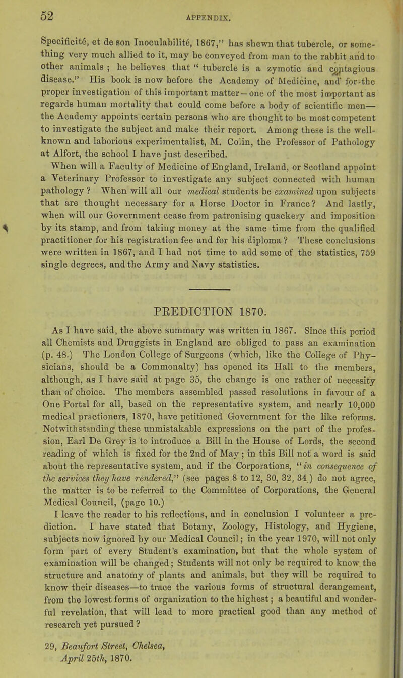 Specificit6, et de son InoculabilihS, 1867,” has shewn that tubercle, or some- thing very much allied to it, may be conveyed from man to the rabbit and to other animals ; he believes that “ tubercle is a zymotic and cgptagious disease.” His book is now before the Academy of Medicine, and’ for-the proper investigation of this important matter—one of the most important as regards human mortality that could come before a body of scientific men— the Academy appoints certain persons who are thought to be most competent to investigate the subject and make their report. Among these is the well- known and laborious experimentalist, M. Colin, the Professor of Pathology at Alfort, the school I have just described. When will a Faculty of Medicine of England, Ireland, or Scotland appoint a Veterinary Professor to investigate any subject connected with human pathology ? When will all our medical students be examined upon subjects that are thought necessary for a Horse Doctor in France? And lastly, when will our Government cease from patronising quackery and imposition by its stamp, and from taking money at the same time from the qualified practitioner for bis registration fee and for his diploma ? These conclusions were written in 1867, and I had not time to add some of the statistics, 759 single degrees, and the Army and Navy statistics. PREDICTION 1870. As I have said, the above summary was written in 1867. Since this period all Chemists and Druggists in England are obliged to pass an examination (p. 48.) The London College of Surgeons (which, like the College of Phy- sicians, should be a Commonalty) has opened its Hall to the members, although, as I have said at page 35, the change is one rather of necessity than of choice. The members assembled passed resolutions in favour of a One Portal for all, based on the representative system, and nearly 10,000 medical practioners, 1870, have petitioned Government for the like reforms. Notwithstanding these unmistakable expressions on tbe part of the profes- sion, Earl De Grey is to introduce a Bill in the House of Lords, the second reading of which is fixed for the 2nd of May ; in this Bill not a word is said about the representative system, and if the Corporations, “in consequence of the services they have rendered(see pages 8 to 12, 30, 32, 34.) do not agree, the matter is to be referred to the Committee of Corporations, the General Medical Council, (page 10.) I leave the reader to his reflections, and in conclusion I volunteer a pre- diction. I have stated that Botany, Zoology, Histology, and Hygiene, subjects now ignored by our Medical Council; in the year 1970, will not only form part of every Student’s examination, but that the whole system of examination will be changed; Students will not only be required to know the structure and anatomy of plants and animals, but they will be required to know their diseases—to trace the various forms of structural derangement, from the lowest forms of organization to the highest; a beautiful and wonder- ful revelation, that will lead to more practical good than any method of research yet pursued ? 29, Beaufort Street, Chelsea, April 25tli, 1870.