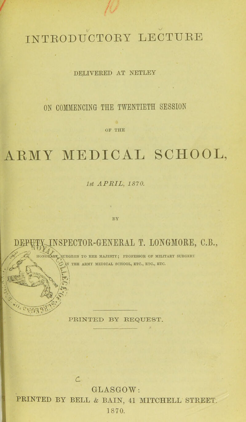 INTRODUCTORY LECTURE DELIVERED AT NETLEY ON COMMENCING THE TWENTIETH SESSION OF THE ARMY MEDICAL SCHOOL 1st APRIL, 1870. C GLASGOW: PRINTED BY BELL & BAIN, 41 MITCHELL STREET. 1870.