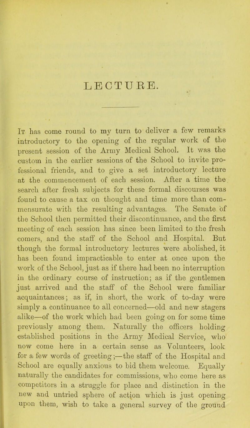 LECTURE. It has come round to my turn to deliver a few remarks introductory to the opening of the regular work of the present session of the Army Medical School. It was the custom in the earlier sessions of the School to invite pro- fessional friends, and to give a set introductory lecture at the commencement of each session. After a time the search after fresh subjects for these formal discourses was found to cause a tax on thought and time more than com- mensurate with the resulting advantages. The Senate of the School then permitted their discontinuance, and the first meeting; of each session has since been limited to the fresh comers, and the staff of the School and Hospital. But though the formal introductory lectures were abolished, it has been found impracticable to enter at once upon the work of the School, just as if there had been no interruption in the ordinary course of instruction; as if the gentlemen just arrived and the staff of the School were familiar acquaintances; as if, in short, the work of to-day were simply a continuance to all concerned—old and new stagers alike—of the work which had been going on for some time previously among them. Naturally the officers holding established positions in the Army Medical Service, who now come here in a certain sense as Volunteers, look for a few words of greeting;—the staff of the Hospital and School are equally anxious to bid them welcome. Equally naturally the candidates for commissions, who come here as competitors in a struggle for place and distinction in the new and untried sphere of action which is just opening upon them, wish to take a general survey of the ground