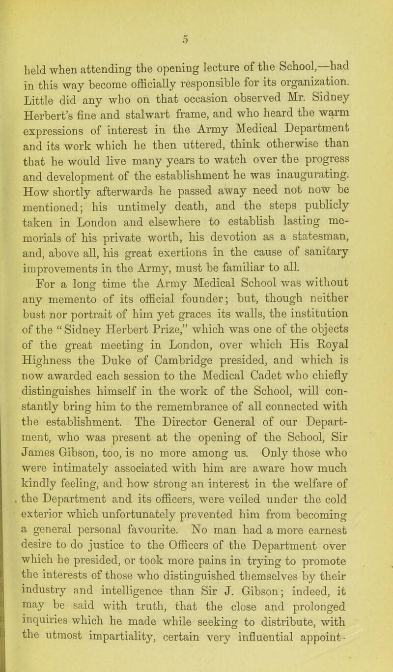 held when attending the opening lecture of the School—had in this way become officially responsible for its organization. Little did any who on that occasion observed Mr. Sidney Herbert’s fine and stalwart frame, and who heard the warm expressions of interest in the Army Medical Department and its work which he then uttered, think otherwise than that he would live many years to watch over the progress and development of the establishment he was inaugurating. How shortly afterwards he passed away need not now be mentioned; his untimely death, and the steps publicly taken in London and elsewhere to establish lasting me- morials of his private worth, his devotion as a statesman, and, above all, his great exertions in the cause of sanitary improvements in the Army, must be familiar to all. For a long time the Army Medical School was without any memento of its official founder; but, though neither bust nor portrait of him yet graces its walls, the institution of the “Sidney Herbert Prize,” which was one of the objects of the great meeting in London, over which His Royal Highness the Duke of Cambridge presided, and which is now awarded each session to the Medical Cadet who chiefly distinguishes himself in the work of the School, will con- stantly bring him to the remembrance of all connected with the establishment. The Director General of our Depart- ment, who was present at the opening of the School, Sir James Gibson, too, is no more among us. Only those who were intimately associated with him are aware how much kindly feeling, and how strong an interest in the welfare of . the Department and its officers, were veiled under the cold exterior which unfortunately prevented him from becoming a general personal favourite. No man had a more earnest desire to do justice to the Officers of the Department over which he presided, or took more pains in trying to promote the interests of those who distinguished themselves by their industry and intelligence than Sir J. Gibson; indeed, it may be said with truth, that the close and prolonged inquiries which he made while seeking to distribute, with the utmost impartiality, certain very influential appoint -