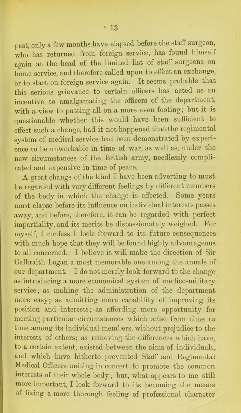 past, only a few months have elapsed before the staff surgeon, who has returned from foreign service, has found himself again at the head of the limited list of staff surgeons on home service, and therefore called upon to effect an exchange, or to start on foreign service again. It seems probable that this serious grievance to certain officers has acted as an incentive to amalgamating the officers of the department, with a view to putting all on a more even footing; but it is questionable whether this would have been sufficient to effect such a change, had it not happened that the regimental system of medical service had been demonstrated by experi- ence to be unworkable in time of war, as well as, under the new circumstances of the British army, needlessly compli- cated and expensive in time of peace. A great change of the kind I have been adverting to must be regarded with very different feelings by different members of the body in which the change is effected. Some years must elapse before its influence on individual interests passes away, and before, therefore, it can be regarded with perfect impartiality, and its merits be dispassionately weighed. For myself, I confess I look forward to its future consequences with much hope that they will be found highly advantageous to all concerned. I believe it will make the direction of Sir Galbraith Logan a most memorable one among the annals of our department. I do not merely look forward to the change as introducing a more economical system of medico-military service; as making the administration of the department more easy; as admitting more capability of improving its position and interests; as affording more opportunity for meeting particular circumstances which arise from time to time among its individual members, without prejudice to the interests of others; as removing the differences which have, to a certain extent, existed between the aims of individuals, and which have hitherto prevented Staff and Regimental Medical Officers uniting in concert to promote the common interests of their whole body; but, what appears to me still more important, I look forward to its becoming the means of fixing a more thorough feeling of professional character